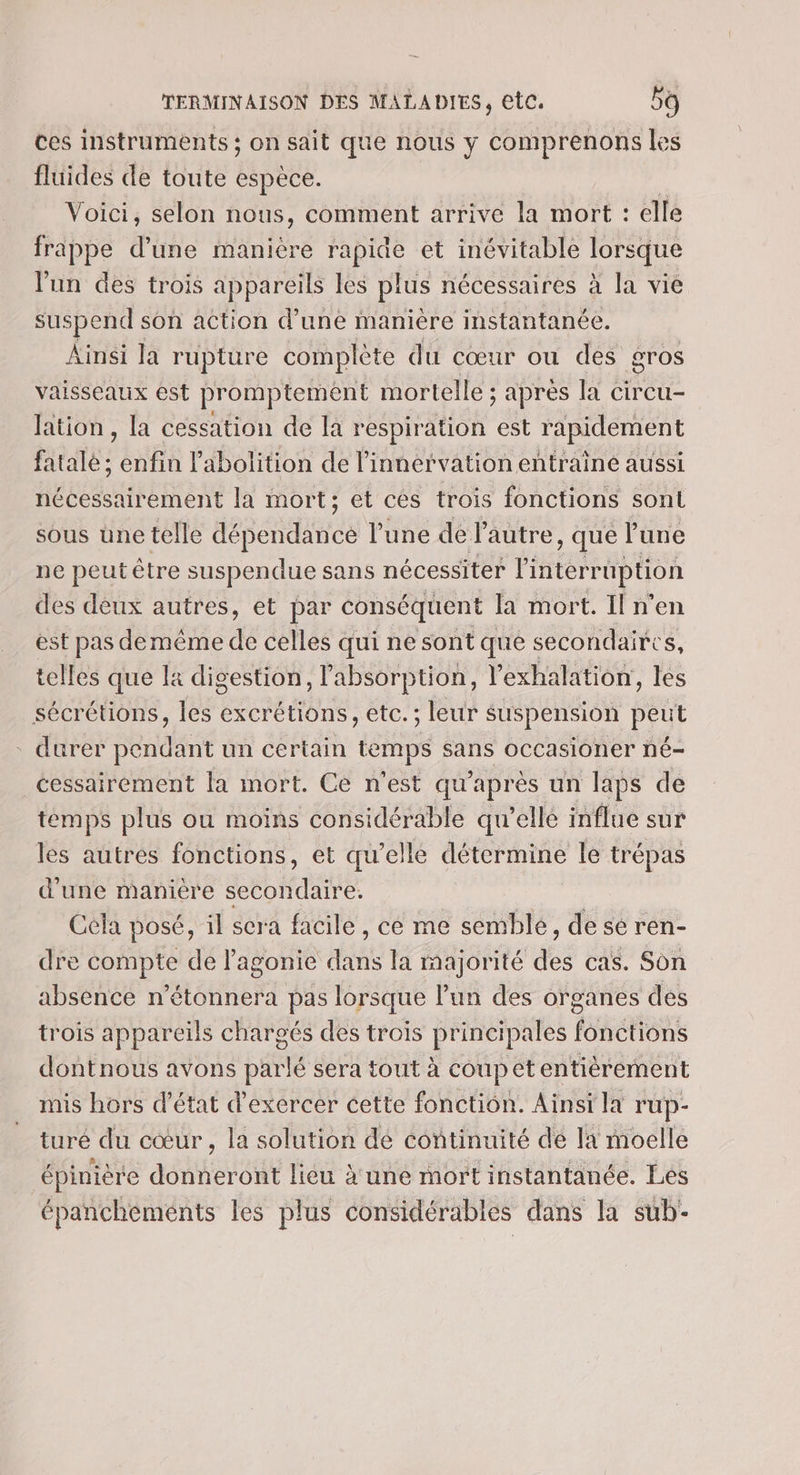 ces instruments ; on sait que nous y comprenons les fluides de toute espèce. Voici, selon nous, comment arrive la mort : elle frappe d’une manière rapide et inévitable lorsque lun des trois appareils les plus nécessaires à la vie suspend son action d’une manière instantanée. Ainsi la rupture complète du cœur ou des gros vaisseaux est promptement mortelle ; apres la circu- lation, la cessation de la respiration est rapidement fatale; enfin l'abolition de l'innervation entraine aussi nécessairement la mort; et ces trois fonctions sont sous une telle He c l’une de l’autre , que l'une ne peut être suspendue sans nécessiter l'interruption des deux autres, et par conséquent la mort. Il n’en est pas demême de celles qui ne sont que secondaires, telles que la digestion, l'absorption, l’exhalation, les sécrétions, les excrétions, etc.; leur suspension PEU * durer pendant un certain temps sans occasioner né- cessairement la mort. Ce n'est qu après un laps de temps plus ou moins considérable qu ’ellé influe sur les autres fonctions, et qu'elle détermine le trépas d'une manière secondaire. Cela posé, il sera facile , ce me semblé, de se ren- dre COMIpre de lagonie dans la majorité des cas. Son absence n'étonnera pas lorsque l’un des organes des trois appareils chargés des trois principales fonctions dontnous avons parlé sera tout à coupet entièrement mis hors d'état d'exercer cette fonction. Ainsi la rup- turé du cœur , la solution dé continuité de la moelle épinière donneront lieu à une mort instantanée. Les épanchements les plus considérables dans la sub-