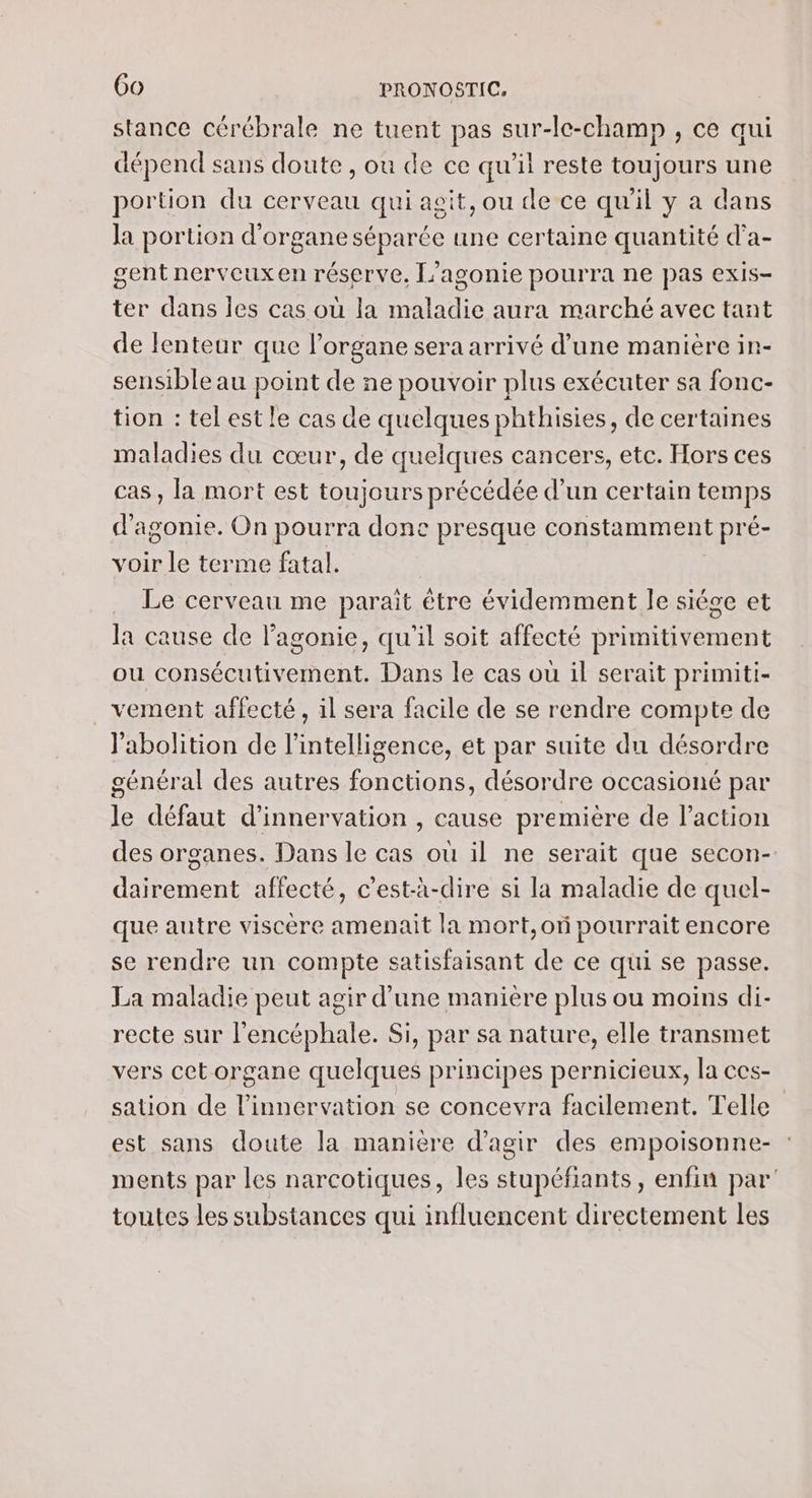stance cérébrale ne tuent pas sur-le-champ , ce qui dépend sans doute , ou de ce qu’il reste toujours une portion du cerveau qui asit, ou de ce qu'il y a dans la portion d'organe séparée une certaine quantité d’'a- gent nerveuxen réserve, [’agonie pourra ne pas exis- ter dans Îles cas où la maladie aura marché avec tant de lenteur que l'organe sera arrivé d’une manière in- sensible au point de ne pouvoir plus exécuter sa fonc- tion : tel est le cas de quelques phthisies, de certaines maladies du cœur, de quelques cancers, etc. Hors ces cas, la mort est toujours précédée d’un certain temps d'agonie. On pourra donc presque constamment pré- voir le terme fatal. Le cerveau me parait être évidemment le siége et la cause de lagonie, qu'il soit affecté primitivement ou consécutivement. Dans le cas où il serait primiti- _vement affecté, il sera facile de se rendre compte de l'abolition de l'intelligence, et par suite du désordre général des autres fonctions, désordre occasioné par le défaut d’innervation , cause première de l’action des organes. Dans le cas où il ne serait que secon- dairement affecté, c’est-à-dire si la maladie de quel- que autre viscère amenait la mort,oï pourrait encore se rendre un compte satisfaisant de ce qui se passe. La maladie peut agir d’une manière plus ou moins di- recte sur l'encéphale. Si, par sa nature, elle transmet vers cetorgane quelques principes pernicieux, la ces- sation de l’innervation se concevra facilement. Telle est sans doute la manière d'agir des empoisonne- ments par les narcotiques, les stupéfiants, enfin par toutes les substances qui influencent directement les