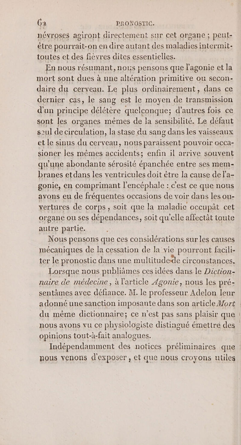 névroses aoiront directement sur cet organe ; peut- être pourrait-on en dire autant des maladies intermit- toutes et des fièvres dites essentielles. En nous résumant,nous pensons que lagonie et la mort sont dues à une altération primitive ou secon- daire du cerveau. Le plus ordinairement, dans ce dernier cas, le sang est le moyen de transmission d'un principe délétère quelconque; d’autres fois ce sont les organes mèmes de la sensibilité. Le défaut seul de circulation, la stase du sang dans les vaisseaux et le sinus du cerveau, nous paraissent pouvoir occa- sioner les mêmes accidents; enfin il arrive souvent qu'une abondante sérosité épanchée entre ses mem- branes etdans les ventricules doit être la cause de Pa- gonie, en comprimant l’encéphale : c'est ce que nous avons eu de fréquentes occasions de voir dans les ou- vertures de corps , soit que la maladie occupât cet organe ou ses dépendances, soit qu’elle affectât toute autre partie. Nous pensons que ces considérations sur les causes mécaniques de la cessation de la vie pourront facili- ter le pronostic dans une multitudede circonstances. Lorsque nous publiâmes ces idées dans le Diction- naire de médecine, à l'article 4gonie, nous les pré- sentâmes avec défiance. M. le professeur Adelon leur du même dictionnaire; ce n’est pas sans plaisir que nous avons vu ce physiologiste distingué émettre des opinions tout-à-fait analogues. nous venons d'exposer, et que nous croyons utiles