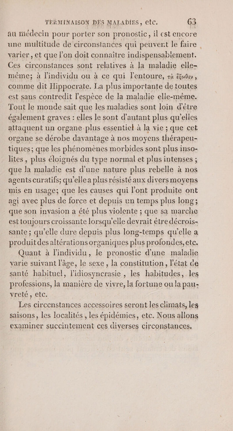 \ TERMINAISON DÉS MALADIES, etc. 65 ati iñédecin pour porter son pronostic, il est encore une multitude de circonstances qui peuvent le faire. varier , et que l’on doit connaitre indispensabiement. Ces circonstances sont relatives à la maladie elle- même; à l'individu ou à ce qui l'entoure, à #u0a, comme dit Hippocrate. La plus importante de toutes est sans contredit l'espèce de la maïadie elle-même. Tout le monde sait que les maladies sont loin d'étre également graves : elles le sont d'autant plus qu elles attaquent un organe.plus essentiel à la vie ; que cet organe se ee davantage : à nos moyens ve tiques; que les phénomènes morbides sont plus inso- lites, plus éloignés du type normal et plus intenses ; que la maladie est d’une nature plus rebelle à nos agents curatifs: qu'elle a plus résisté aux divers moyens mis en usage; que les causes qui l'ont produite ont agi avec plus à force et depuis un temps plus long; que son invasion a été plus violente ; que sa marche est toujours croissante lorsqu'elle rs être décrois- sante; qu’elle dure depuis plus long-temps qu'elle a ou des altérations organiques plus profondes, ete. Quant à Pindividu, le pronostic d’une maladie varie suivant l’âce, le sexe , la constitution, l'état de santé habituel, l’idiosynerasie , les habitudes, les professions, la manière de vivre, la fortune ou la pau- yreté , etc. Les circenstances accessoires seront les climats, les saisons, les localités , les épidémies, ete, Nous aHons examiner succintement ces diverses circonstances,