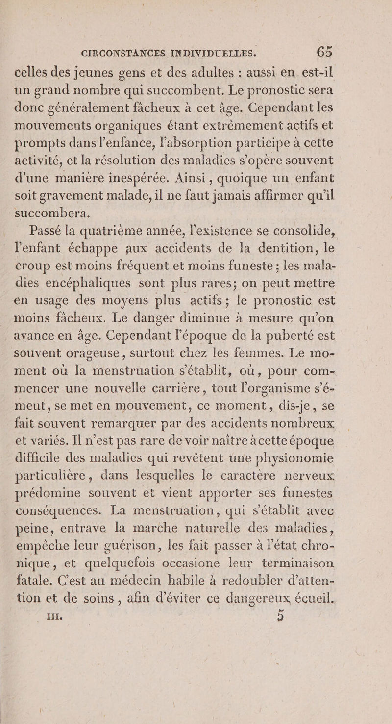 celles des jeunes gens et des adultes : aussi en est-il un grand nombre qui succombent. Le pronostic sera donc généralement facheux à cet âge. Cependant les mouvements organiques étant extrémement actifs et prompts dans l'enfance, labsorption ptite à cette activité, et la résolution des maladies s’opère souvent d'une manière inespérée. Ainsi, quoique un enfant soit gravement malade, il ne faut jamais affirmer qu'il succombera. Passé la quatrième année, l'existence se consolide, l'enfant échappe aux accidents de la dentition, le croup est moins fréquent et moins funeste ; les mala- dies encéphaliques sont plus rares; on peut mettre en usage des moyens plus actifs; le pronostic est moins facheux. Le danger diminue à mesure qu’on avance en âge. Cependant l’époque de la puberté est souvent orageuse , Surtout chez les femmes. Le mo- ment où la menstruation s'établit, où, pour com- mencer une nouvelle carrière, tout l'organisme s’é- meut, se met en mouvement, ce moment, dis-je, se fait souvent remarquer par des accidents nombreux et variés. Il n’est pas rare de voir naître àcetteépoque difficile des maladies qui revêtent une physionomie particulière, dans lesquelles le caractère nerveux prédomine souvent et vient apporter ses funestes conséquences. La menstruation, qui s'établit avec peine, entrave la marche naturelle des maladies, empêche leur guérison, les fait passer à l’état chro- nique, et quelquefois occasione leur terminaison fatale. Cest au médecin habile à redoubler d’atten- tion et de soins, afin d'éviter ce dangereux écueil. Dee 2