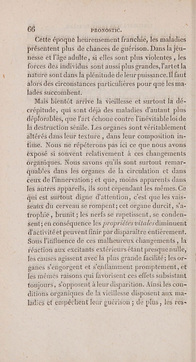 Cétte époque heureusement franchie, les maladies présentent plus de chances de guérison. Dans la jéu- nesse et l'âge adulte, si elles sont plus violentes , les forces des RUE sont aussi plus grandes, l'artet la nature sont dans la plénitude de leur puissance. Il faut alors des circonstances particulières pour que I les ma- lades succombent. Mais bientôt arrive la vieillesse et surtout la dé- crépitude, qui sont déjà des maladies d'autant plus déploräbles, que l’art échoue contre l'inévitableloide la destruction sénile. Les organes sont véritablement altérés dans leur texture, dans leur composition in- time. Nous ne répéterons pas ici ce que nous avons exposé si souvent relativement à ces changements organiques. Nous savons qu'ils sont surtout remar- qüuables dans les organes de la circulation et dans ceux de l’innervation; et que, moins apparents dans les autres appareils, ils sont cependant les mêmes. Ce qui est surtout digne d'attention, cest que les vais- seatx du cerveau se rompent; cet organe durcit, s’a- trophie, brunit ; les nerfs se rapetissent, se conden- sent ; en conséquence les propriétes vitales diminuent d'activitéet peuvent finir par disparaitre entièrement. Sous l'influence de ces malheureux changements , la réaction aux excitants extérieurs étant presque nulle les causes agissent avec la plus grande facilité; les or- gances s’engorgent et s'éenflamment promptement, et les mêmes raisons qui favorisent ces effets subsistant toujours, s'opposent à leur disparition. Ainsi les con- ditions organiques de la vieiilesse disposent aux ma- ladies ét empêchent leur guérison ; de plus, Les res-