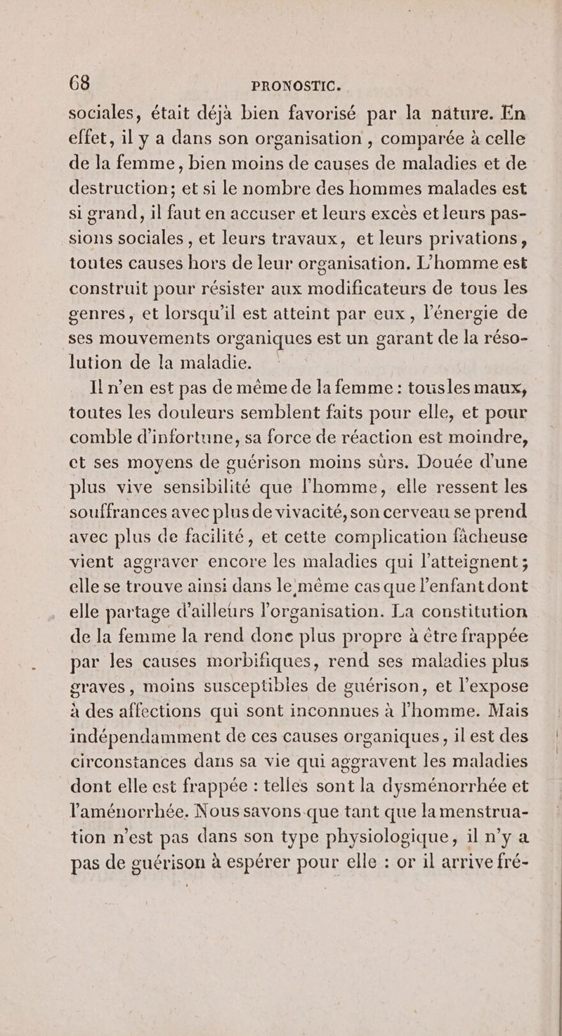 sociales, était déjà bien favorisé par la nature. En effet, il y a dans son organisation , comparée à celle de la femme, bien moins de causes de maladies et de destruction; et si le nombre des hommes malades est si grand, il faut en accuser et leurs excès et leurs pas- sions sociales , et leurs travaux, et leurs privations, toutes causes hors de leur organisation. L'homme est construit pour résister aux modificateurs de tous les genres, et lorsqu'il est atteint par eux, l'énergie de ses mouvements organiques est un garant de la réso- lution de la maladie. Il n’en est pas de même de la femme : tousles maux, toutes les douleurs semblent faits pour elle, et pour comble d’infortune, sa force de réaction est moindre, ct ses moyens de guérison moins suürs. Douée d'une plus vive sensibilité que l'homme, elle ressent les souffrances avec plus de vivacité, son cerveau se prend avec plus de facilité, et cette complication fàcheuse vient aggraver encore les maladies qui l’atteignent; elle se trouve ainsi dans le même cas que l'enfant dont elle partage d’ailleurs l'organisation. La constitution de la femme la rend done plus propre à être frappée par les causes morbifiques, rend ses maladies plus graves, moins susceptibles de guérison, et l’expose à des affections qui sont inconnues à l’homme. Mais indépendamment de ces causes organiques, il est des circonstances dans sa vie qui aggravent les maladies dont elle est frappée : telles sont la dysménorrhée et laménorrhée. Nous savons que tant que la menstrua- tion n’est pas dans son type physiologique, il n’y a pas de guérison à espérer pour elle : or il arrive fré-