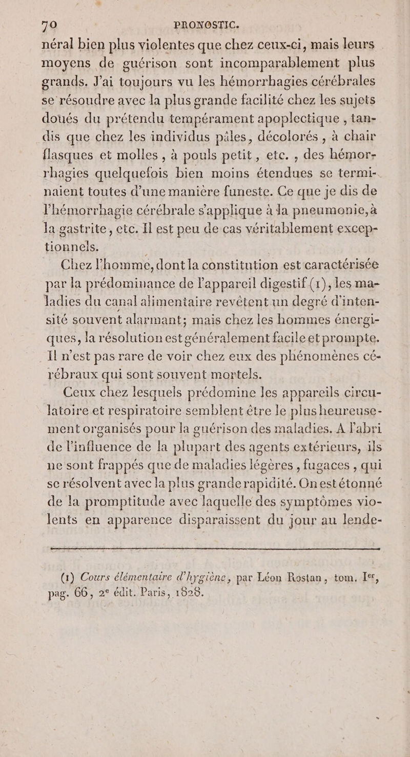 néral bien plus violentes que chez ceux-ci, mais leurs moyens de guérison sont incomparablement plus grands, J'ai toujours vu les hémorrhagies cérébrales se résoudre avec la plus grande facilité chez les sujets doués du prétendu tempérament apoplectique , tan- dis que chez les individus päles, décolorés , à chair flasques et molles , à pouls petit, etc. , des hémor- rhagies quelquefois bien moins étendues se termi-. naient toutes d’une manière funeste. Ce que je dis de l'hémorrhagie cérébrale s'applique à Ja pneumonie, à la gastrite, etc. Il est peu de cas véritablement excep- tionneis. Chez l'homme, dont la constitution est'caractérisée par la prédominance de l'appareil digestif (1), les ma- ladies du canal alimentaire revétent un degré d'inten- sité souvent alarmant; mais chez les hommes énergi- ques, la résolution est généralement facileet prompte. Il n'est pas rare de voir chez eux des phénomènes cé- rébraux qui sont souvent mortels. Ceux chez lesquels prédomine les appareils circu- latoire et respiratoire semblent être le plus heureuse ment organisés pour la guérison des maladies. À l'abri de l'influence de la plupart des agents extérieurs, ils ne sont frappés que de maladies légères , fugaces , qui se résolvent avec la plus grande rapidité. On estétonné de la promptitude avec laquelle des symptômes vio- lents en apparence disparaissent du jour au lende- (1) Cours élémentaire d'hygiène, par Léon Rostan, tom. Ier, pag. 66, 2° édit. Paris, 1020.