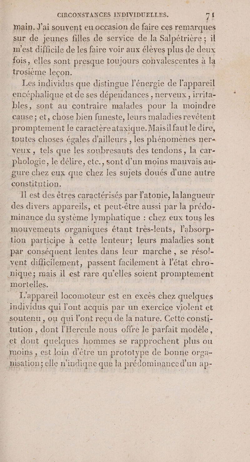 main. J'ai souvent eu occasion de faire ces remarques sw 2 Up » sur de jeunes filles de service de la Salpétrière ; il m'est difficile de les faire voir aux élèves plus de deux fois, elles sont presque toujours convalescentes à la trosième lecon. | Les individus que distingue l'énergie de l'appareil encéphalique et de ses dépendances , nerveux, irrita- bles, sont au contraire malades pour la moindre cause ; cet, chose bien funeste, leurs maladies revêtent promptement le caractèreataxique.Maisilfautle dire, toutes choses égales d'ailleurs , les phénomenes ner veux, tels que les soubresauts des tendons, la car- pholosie, le délire, etc., sont d’un moins mauvais au- gure chez eux que chez les sujets doués d’une autre constitution. g. | Il est des êtres caractérisés par latonie, lalangueur des divers appareils, et peut-être aussi par la prédo- minance du système lymphatique : chez eux tous les mouvements organiques étant très-lents, l'absorp- tion participe à cette lenteur; leurs maladies sont par conséquent lentes dans leur marche, se résol- vent difficilement, passent facilement à l’état chro- nique; mais il est räre qu’elles soient promptement mortelles. | | L'appareil locomoteur est en excès chez quelques _ individus qui l'ont acquis par un exercice violent et soutenu , ou qui l'ont reçu de la nature. Cette consti- tution , dont l'Hercule nous offre le parfait modèle, et dont quelques hommes se rapprochent plus ou moins , est loin d'être un prototype de bonne orga- nisation; elle n'indique que la prédominance d'un ap-