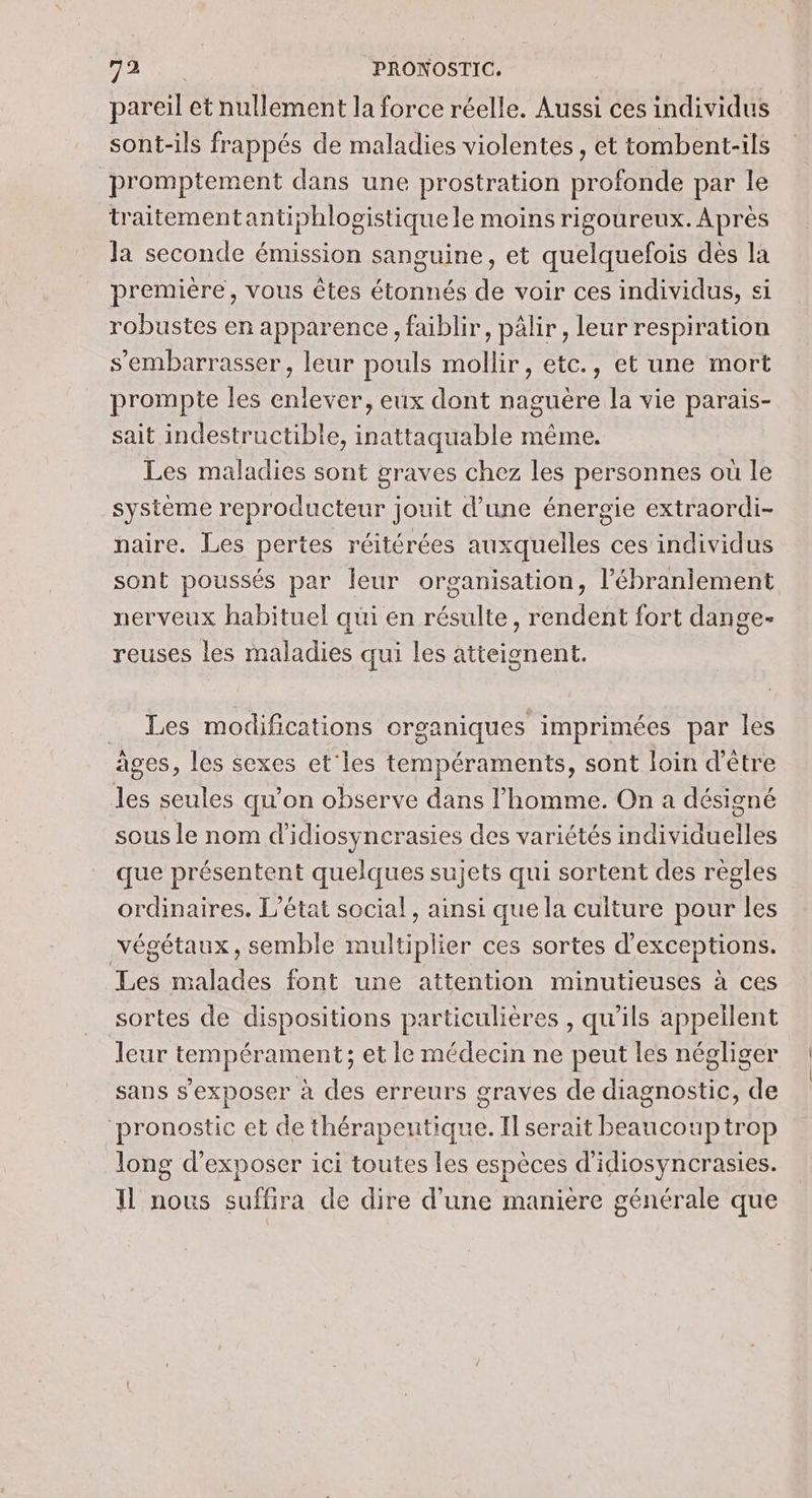 5e SPAS | PRONOSTIC. pareil et nullement la force réelle. Aussi ces individus sont-ils frappés de maladies violentes, et tombent-ils promptement dans une prostration profonde par le traitementantiphlogistique le moins rigoureux. Après Ja seconde émission sanguine, et quelquefois dès la première, vous êtes étonnés de voir ces individus, si robustes en apparence, faiblir, pâlir , leur respiration s’'embarrasser, leur pouls mollir, etc., et une mort prompte les enlever, eux dont naguère la vie parais- sait indestructible, inattaquable même. Les maladies sont graves chez les personnes où le système reproducteur jouit d’une énergie extraordi- naire. Les pertes réitérées auxquelles ces individus sont poussés par leur organisation, l’ébranlement nerveux habituel qui en résulte, rendent fort dange- reuses les maladies qui les atteignent. _ Les modifications organiques imprimées par les ages, les sexes et'les tempéraments, sont loin d’être les seules qu'on observe dans l’homme. On a désigné sous le nom d'idiosynerasies des variétés individuelles que présentent quelques sujets qui sortent des règles ordinaires. L'état social, ainsi que la culture pour les végétaux, semble multiplier ces sortes d’exceptions. Les malades font une attention minutieuses à ces sortes de dispositions particulières , qu'ils appellent leur tempérament; et le médecin ne peut les négliger sans s'exposer à des erreurs graves de diagnostic, de ‘pronostic et de thérapeutique. Il serait beaucoup trop long d'exposer ici toutes les espèces d'idiosyncrasies. Il nous suffira de dire d’une maniere générale que
