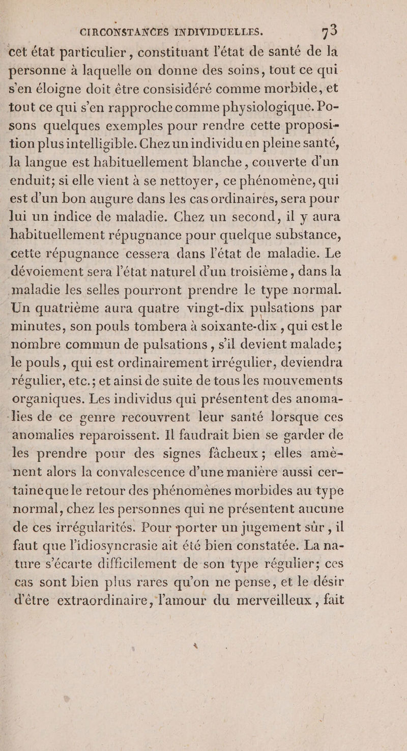 cet état particulier, constituant l'état de santé de la personne à laquelle on donne des soins, tout ce qui s'en éloigne doit être consisidéré comme morbide, et tout ce qui s’en rapproche comme physiologique. Po- sons quelques exemples pour rendre cette proposi- tion plusintelligible. Chezunindividu en pleine santé, Ja langue est habituellement blanche, couverte d’un enduit; si elle vient à se nettoyer, ce phénomène, qui est d’un bon augure dans les cas ordinaires, sera pour Jui un indice de maladie. Chez un second, il y aura habituellement répugnance pour quelque substance, cette répugnance cessera dans l’état de maladie. Le dévoiement sera l’état naturel d’un troisième, dans la maladie les selles pourront prendre le type normal. Un quatrième aura quatre vingt-dix pulsations par minutes, son pouls tombera à soixante-dix , qui est le nombre commun de pulsations , s'il devient malade; le pouls, qui est ordinairement irrégulier, deviendra régulier, etc.; et ainsi de suite de tous les mouvements organiques. Les individus qui présentent des anoma- -lies de ce genre recouvrent leur santé lorsque ces anomalies reparoissent. Il faudrait bien se garder de les prendre pour des signes fàcheux; elles ame- nent alors la convalescence d’une maniere aussi cer- ‘taineque le retour des phénomènes morbides au type normal, chez les personnes qui ne présentent aucune de ces irrégularités. Pour porter un jugement sr , il faut que l’idiosyncrasie ait été bien constatée. La na- _ ture s’écarte difficilement de son type régulier; ces cas sont bien plus rares qu’on ne pense, et le désir d'être extraordinaire, l'amour du merveilleux, fait