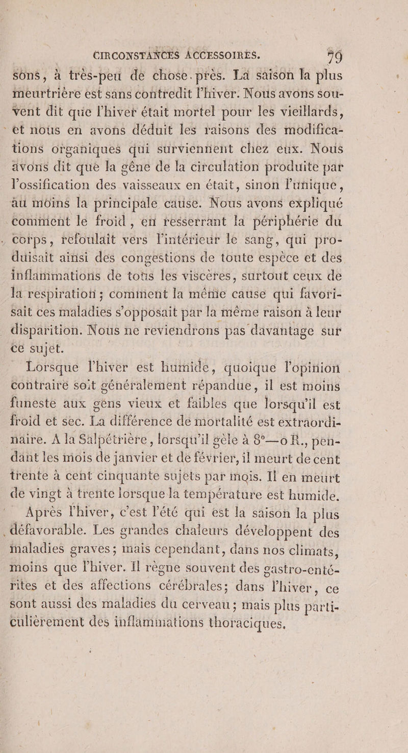 sons, à très- -peti de chose.près. La saison la plus meurtrière est sans contredit l'hiver. Nous avons sou- vent dit que l'hiver était mortel pour les vieillards, et nous en avons déduit les raisons des modifica- tions organiques qui surviennent chez eux. Nous avons dit que la gêne de la circulation produite par l’ossification des vaisseaux en était, sinon l'unique, au moins la principale cause. Nous avons expliqué comment le froid , en resserrant la périphérie du . Corps, refoulait vers l’intérieur le sang, qui pro- duisait ainsi des congestions de toute espèce et des inflammations de tots les viscères, surtout ceux de la respiratioti ; comment la même cause qui favori- sait ces maladies s'opposait par la même raison à leur disparition. Nous ne reviendrons pas davantage sur Ce sujét. Lorsque l'hiver est humide, quoique l'opinion contraire soit généralement répandue, il est moins funeste aux géns vieux et faibles que lorsqu'il est froid et sec. à différence de mortalité est extraordi- naire. À la Salpétri ière, lorsqu'il sèle à 8°—0R. :, pen- dant les mois de janvier et de févr ier, il meurt de cent trente à cent cinquante sujets par mois. Il en meurt de vingt à trente eAe Ja température est humide, Après l'hiver, c'est l'été qui est la saison la plus défavorable. Les grandes chaleurs se ppens des Maladies graves; mais cependant, dans nos climats, moins que l'hiver. Il règne souvent des gastro-cnté- rites et des affections cérébrales; dans l'hiver, ce sont aussi des maladies du cerveau; mais plus parti- Culièrement des inflamimations thoraciques.