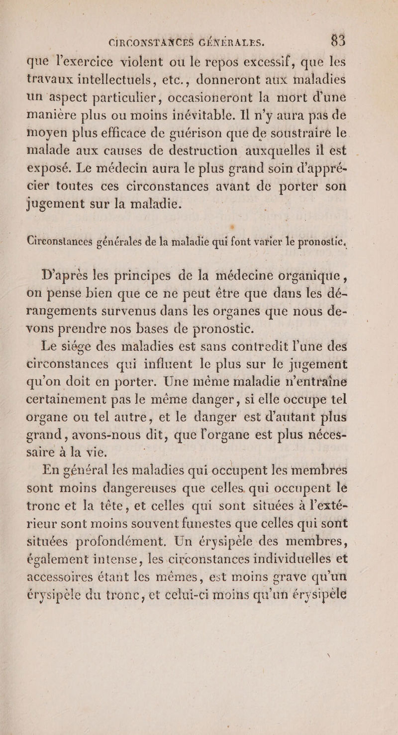 que lexercice violent ou le repos excessif, que les travaux intellectuels, etc., donneront aux maladies un aspect particulier, occasioneront la mort d'une manière plus ou moins inévitable. Il n’y aura pas de moyen plus efficace de guérison que de soustraire le malade aux causes de destruction auxquelles il est exposé. Le médecin aura le plus grand soin d'appré- cier toutes ces circonstances avant de ia d son Jugement sur la maladie. Circonstances générales de la maladie qui font varier le pronostic. D’après les principes de la médecine organique, on pense bien que ce ne peut être que dans les dé- rangements survenus dans les organes que nous de- vons prendre nos bases de pronostic. Le siége des maladies est sans contredit l’une des circonstances qui influent le plus sur le jugement qu’on doit en porter. Une même maladie n’entraîne certainement pas le même danger, si elle occupe tel organe ou tel autre, et le danger est d'autant plus grand , avons-nous dit, que l'organe est plus néces- saire à la vie. En général les maladies qui occupent les membres sont moins dangereuses que celles qui occupent le tronc et la tête, et celles qui sont situées à l’exté- rieur sont moins souvent funestes que celles qui sont situées profondément. Un érysipèle des membres, également intense, les circonstances individuelles et accessoires étant les mêmes, est moins grave qu’un érysipèle du tronc, et celui-ci moins qu'un érysipele