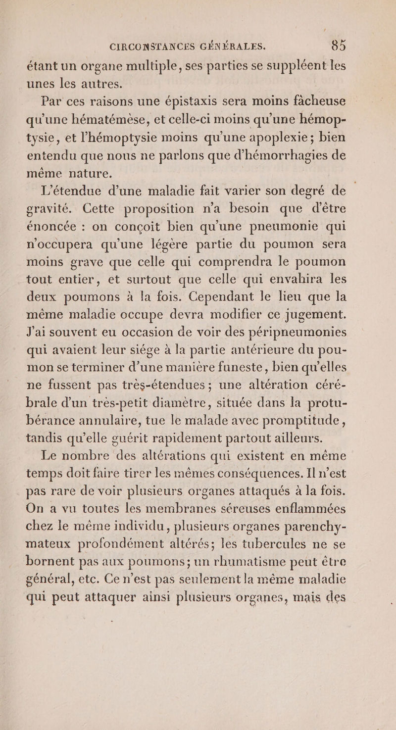 étant un organe multiple, ses parties se suppléent les unes les autres. Par ces raisons une épistaxis sera moins fàcheuse qu'une hématémèse, et celle-ci moins qu'une hémop- tysie, et l’hémoptysie moins qu'une apoplexie; bien entendu que nous ne parlons que d’hémorrhagies de même nature. L’étendue d’une maladie fait varier son degré de gravité. Cette proposition n'a besoin que d'être énoncée : on conçoit bien qu'une pneumonie qui n'occupera qu'une légère partie du poumon sera moins grave que celle qui comprendra le poumon tout entier, et surtout que celle qui envahira les deux poumons à la fois. Cependant le lieu que la même maladie occupe devra modifier ce jugement. J'ai souvent eu occasion de voir des péripneumonies qui avaient leur siége à la partie antérieure du pou- mon se terminer d’une manière funeste, bien qu’elles ne fussent pas très-étendues; une altération céré- brale d’un tres-petit diamètre, située dans la protu- bérance annulaire, tue le malade avec promptitude, tandis qu’elle guérit rapidement partout ailleurs. Le nombre des altérations qui existent en même temps doit faire tirer les mêmes conséquences, Il n’est _pas rare de voir plusieurs organes attaqués à la fois. On a vu toutes les HRENRLE séreuses enflammées chez le même individu, plusieurs organes parenchy- mateux profondément altérés; les HiPeroble ne se bornent pas aux poumons; un rhumatisme peut être général, etc. Ce n’est pas seulement la même maladie qui peut attaquer ainsi plusieurs organes, mais des