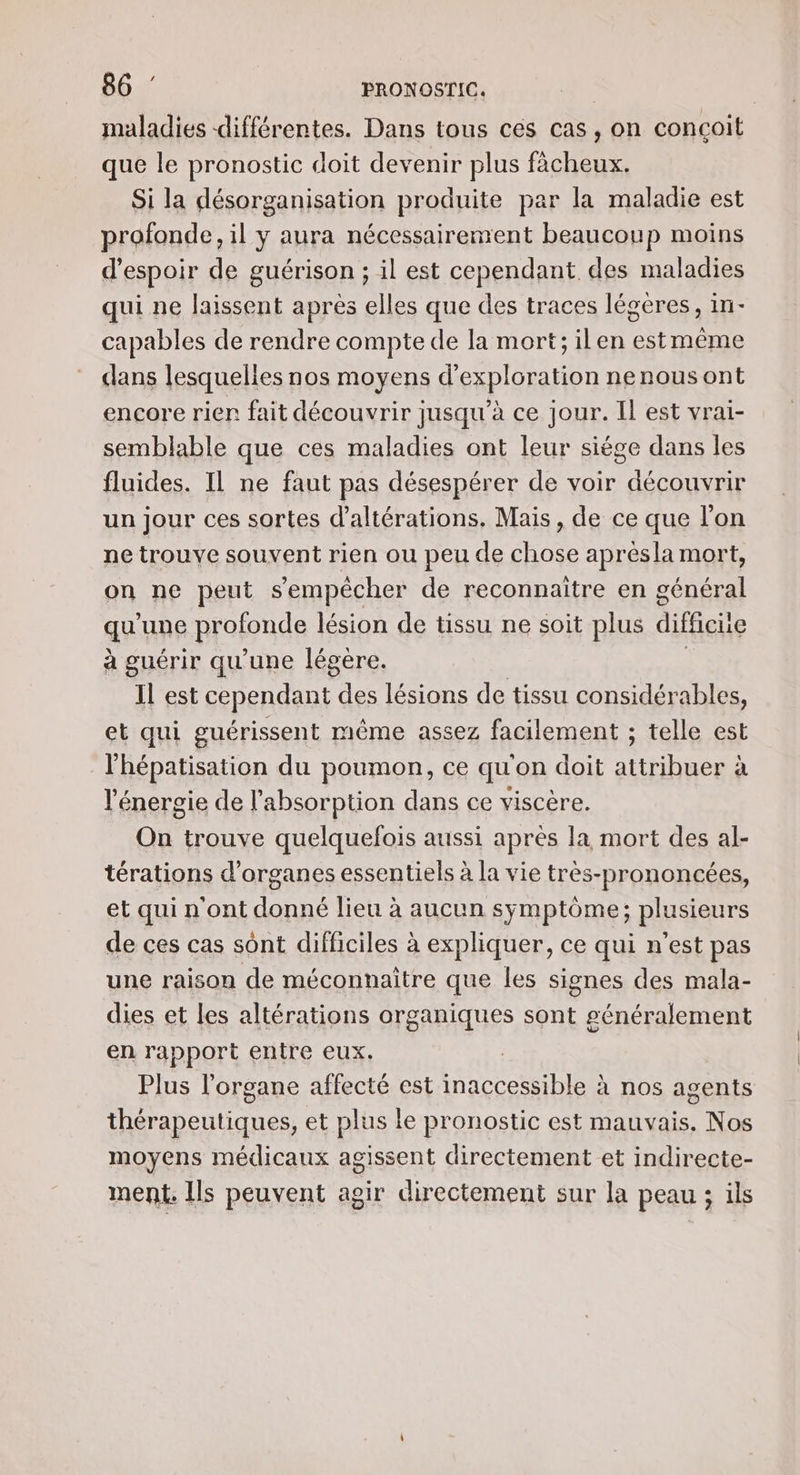 maladies différentes. Dans tous cés cas, on concoit que le pronostic doit devenir plus fàcheux. Si la désorganisation produite par la maladie est profonde, il y aura nécessairement beaucoup moins d'espoir de guérison ; il est cependant des maladies qui ne laissent apres elles que des traces légères, in- capables de rendre compte de la mort; ilen estmême dans lesquelies nos moyens d'exploration nenousont encore rien fait découvrir jusqu'à ce jour. Il est vrai- semblable que ces maladies ont leur siége dans les fluides. Il ne faut pas désespérer de voir découvrir un jour ces sortes d'altérations. Mais, de ce que l’on ne trouve souvent rien ou peu de chose aprésla mort, on ne peut s'empêcher de reconnaitre en général qu une profonde lésion de tissu ne soit plus difficite à guérir qu'une légére. | Il est cependant “ee lésions de tissu considérables, et qui guérissent même assez facilement ; telle est l'hépatisation du poumon, ce qu'on doit attribuer à l'énergie de l'absorption dans ce viscère. On trouve quelquefois aussi après la mort des al- térations d'organes essentiels à la vie très-prononcées, et qui n'ont donné lieu à aucun symptôme; plusieurs de ces cas sont difficiles à expliquer, ce qui n'est pas une raison de méconnaitre que les signes des mala- dies et les altérations organiques sont généralement en rapport entre eux. Plus l'organe affecté est \ecoesebIal à nos agents AP SUR ES et plus le pronostic est mauvais. Nos moyens médicaux agissent directement et indirecte- ment. Ils peuvent agir directement sur la peau ; ils