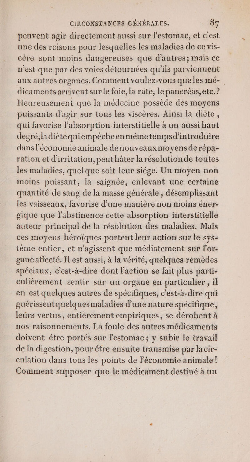 peuvent agir directement aussi sur l'estomac, et c'est une des raisons pour lesquelles les maladies de ce vis- cère sont moins dangereuses que d’autres; mais ce n'est que par des voies détournées qu'ils parviennent aux autres organes. Comment voulez-vous que les mé- dicaments arrivent sur le foie, la rate, le pancréas, ete. ? Tieureusement que la médecine possède des moyens puissants d'agir sur tous les viscères. Ainsi la diète, qui favorise l'absorption interstitielle à un aussi haut degré,ladiètequiempêcheenmème tempsd'introduire dans l’économie animale denouveaux moyens de répa- ration et d'irritation, peut hâter larésolutionde toutes les maladies, quel que soit leur siége. Un moyen non moins puissant, la saignée, enlevant une certaine quantité de sang de la masse générale , désemplissant les vaisseaux, favorise d’une manière non moins éner- gique que l'abstinence cette absorption interstitielle auteur principal de la résolution des maladies. Mais ces moyens héroïques portent leur action sur le sys- tème entier, et n’agissent que médiatement sur Por- gane affecté. Il est aussi, à la vérité, quelques rémèdes spéciaux, c'est-à-dire dont l’action se fait plus parti- culiérement sentir sur un organe en particulier , il en est quelques autres de spécifiques, c'est-à-dire qui guérissentquelques maladies d’une nature spécifique, leürs vertus, entièrement empiriques, se dérobent à nos raisonnements. La foule des autres médicaments doivent être portés sur l'estomac ; y subir le travail de la digestion, pour être ensuite transmise par lacir- culation dans tous les points de l'économie animale! Comment supposer que le médicament destiné à un