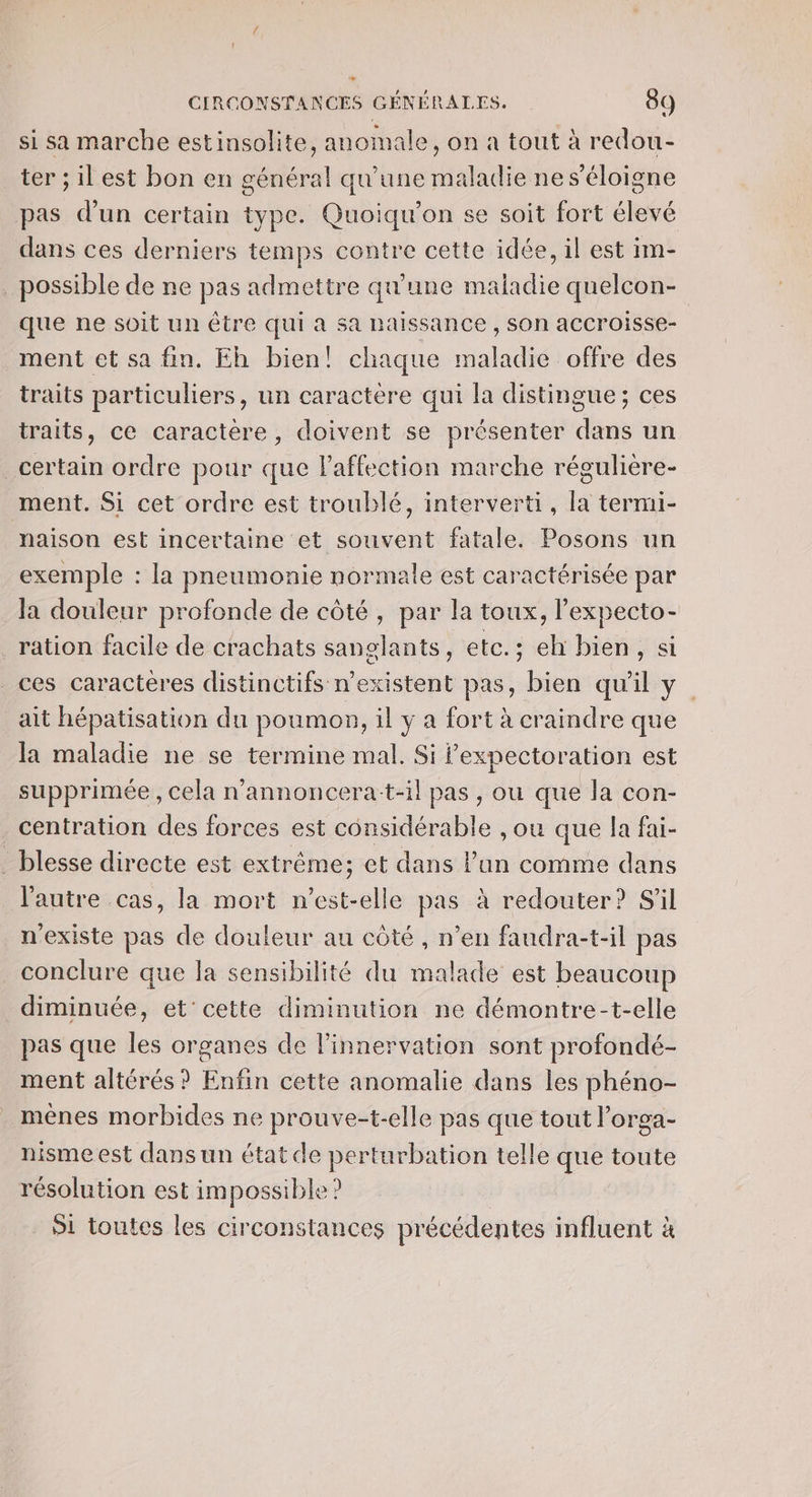 t CIRCONSTANCES GÉNÉRALES. 89 si sa marche estinsolite, anomale, on a tout à redou- ter ; il est bon en général qu'une maladie nes’éloigne pas d’un certain type. Quoiqu’on se soit fort élevé dans ces derniers temps contre cette idée, il est im- possible de ne pas admettre qu'une maladie quelcon- que ne soit un être qui à sa naissance , Son accroisse- ment et sa fin. Eh bien! chaque maladie offre des traits particuliers, un caractère qui la distingue; ces traits, ce caractère, doivent se présenter dans un _certain ordre pour que laffection marche régulière- ment. Si cet ordre est troublé, interverti, [a termi- naison est incertaine et souvent fatale. Posons un exemple : la pneumonie normale est caractérisée par la douleur profonde de côté, par la toux, l’expecto- ration facile de crachats sanglants, etc.; eh bien, si ces caracteres distinctifs n'existent pas, bien qu'il y. ait hépatisation du poumon, il y a fort à craindre que la maladie ne se termine mal. Si Pexpectoration est supprimée, cela n’annoncera-t-il pas , ou que la con- .centration des forces est considérable , ou que la fai- _ blesse directe est extrême; et dans l’un comme dans l'autre cas, la mort n'est-elle pas à redouter? S'il n'existe pas de douleur au côté , n’en faudra-t-il pas conclure que la sensibilité du malade est beaucoup diminuée, et'cette diminution ne démontre-t-elle pas que les organes de l’innervation sont profondé- ment altérés ? Enfin cette anomalie dans les phéno- mèênes morbides ne prouve-t-elle pas que tout l’orga- nisme est dans un état de perturbation telle que toute résolution est impossible? Si toutes les circonstances précédentes influent à