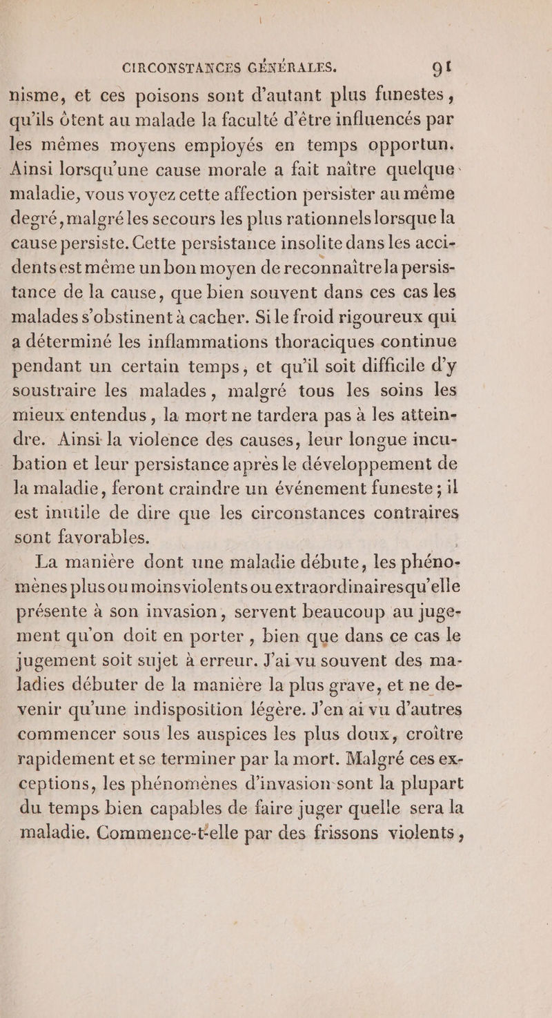 nisme, et ces poisons sont d'autant plus funestes, qu'ils Otent au malade la faculté d’être influencés par les mêmes moyens employés en temps opportun. Ainsi lorsqu'une cause morale a fait naître quelque: maladie, vous voyez cette affection persister au même degré, malgré les secours les plus rationnels lorsque la cause persiste. Cette persistance insolite dans les acci- dents est même un bon moyen de reconnaîitrela persis- tance de la cause, que bien souvent dans ces cas les malades s'obstinent à cacher. Sile froid rigoureux qui a déterminé les inflammations thoraciques continue pendant un certain temps, et qu’il soit difficile d’y soustraire les malades, malgré tous les soins les mieux entendus , la mort ne tardera pas à les aitein- dre. Ainsi la violence des causes, leur longue incu- _ bation et leur persistance après le développement de la maladie, feront craindre un événement funeste ; il est inutile de dire que les circonstances contraires sont favorables. | | La manière dont une maladie débute, les phéno- mènes plusou moinsviolentsouextraordinairesqu'’elle présente à son invasion, servent beaucoup au juge- ment qu'on doit en porter , bien que dans ce cas le jugement soit sujet à erreur. J'ai vu souvent des ma- Jadies débuter de la manière la plus grave, et ne de- venir qu'une indisposition légère. J'en ai vu d’autres commencer sous les auspices les plus doux, croitre rapidement et se terminer par la mort. Malgré ces ex- ceptions, les phénomènes d’invasion sont la plupart du temps bien capables de faire juger quelle sera la maladie, Commence-t'elle par des frissons violents,