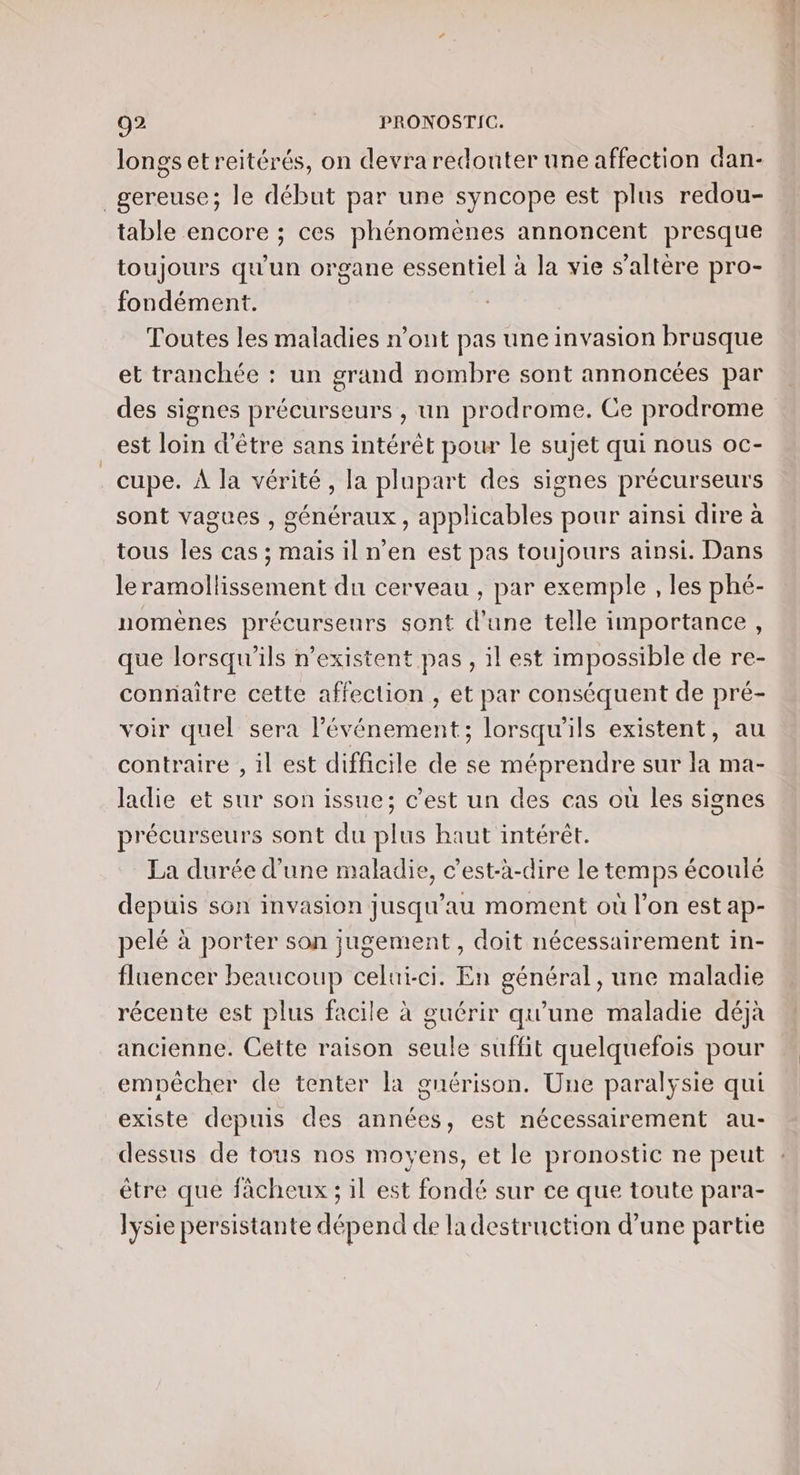 longs etreitérés, on devra redonter une affection dan- _gereuse; le début par une syncope est plus redou- table encore ; ces phénomènes annoncent presque toujours qu'un organe essentiel à la vie s’altère pro- fondément. Toutes les maladies n’ont pas une invasion brusque et tranchée : un grand nombre sont annoncées par des signes précurseurs , un prodrome. Ce prodrome est loin d’être sans intérêt pour le sujet qui nous oc- cupe. À la vérité, la plupart des signes précurseurs sont vagues , généraux, applicables pour ainsi dire à tous les cas ; mais il n'en est pas toujours ainsi. Dans le ramollissement du cerveau , par exemple , les phé- nomènes précurseurs sont d'une telle importance, que lorsqu'ils n'existent pas, il est impossible de re- connaître cette affection , et par conséquent de pré- voir quel sera l'événement; lorsqu'ils existent, au contraire , il est difficile de se méprendre sur la ma- ladie et sur son issue; c’est un des cas où les signes précurseurs sont du plus haut intérêt. La durée d’une maladie, c’est-à-dire Le temps écoulé depuis son invasion jusqu’au moment où l’on est ap- pelé à porter son jugement, doit nécessairement in- flaencer beaucoup celui-ci. En général, une maladie récente est plus facile à guérir qu'une maladie déjà ancienne. Cette raison seule suffit quelquefois pour empêcher de tenter la guérison. Une paralysie qui existe depuis des années, est nécessairement au- dessus de tous nos moyens, et le pronostic ne peut être que fâcheux ; il est fondé sur ce que toute para- lysie persistante dépend de la destruction d'une partie