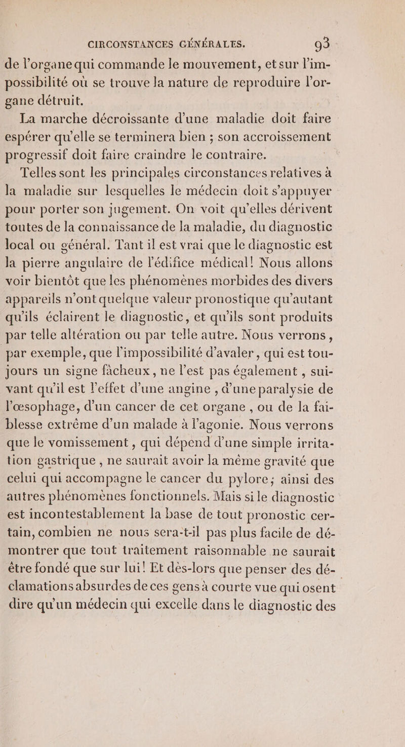 de l’organe qui commande le mouvement, etsur l’im- possibilité où se trouve la nature de reproduire lor- gane détruit. La marche décroissante d’une maladie doit faire espérer qu'elle se terminera bien ; son accroissement progressif doit faire craindre le contraire. Telles sont les principales circonstances relatives à la maladie sur lesquelles le médecin doit s'appuyer pour porter son jugement. On voit qu elles dérivent toutes de la connaissance de la maladie, du diagnostic local ou général. Tant il est vrai que le A est Ja pierre angulaire de l'édifice médical! Nous allons voir bientôt que les phénomènes morbides des divers appareils n’ont quelque valeur pronostique qu'autant qu'ils éclairent le diagnostic, et qu'ils sont produits par telle altération ou par telle autre. Nous verrons, par exemple, que l'impossibilité d’avaler , qui est tou- jours un signe facheux , ne l’est pas également , sui- vant qu'il est l'effet d’une angine , d'une paralysie de l’œsophage, d'un cancer de cet organe , ou de la fai- blesse extrême d’un malade à l’agonie. Nous verrons que le vomissement , qui dépend d’une simple irrita- tion gastrique , ne saurait avoir la même gravité que celui qui accompagne le cancer du pylore; ainsi des autres phénomènes fonctionnels. Mais sile diagnostic est incontestablement la base de tout pronostic cer- tain, combien ne nous sera:t:il pas plus facile de dé- montrer que tout traitement raisonnable ne saurait être fondé que sur lui! Et des- lors que penser des dé- clamationsabsurdes de ces gens à courte vue qui osent dire qu'un médecin qui excelle dans le diagnostic des
