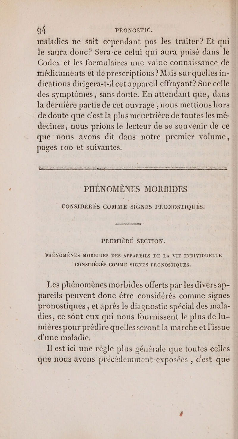 maladies ne sait cependant pas les traiter? Et qui le saura donc? Sera-ce celui qui aura puisé dans le Codex et les formulaires une vaine connaissance de. médicaments et de prescriptions? Mais sur quelles in- dications dirigera-t-il cet appareil effrayant? Sur celle des symptômes, sans doute. En attendant que, dans la dernière partie de cet ouvrage , nous mettions hors de doute que c’est la plus meurtrière de toutes les mé- decines, nous prions le lecteur de se souvenir de ce que nous avons dit dans notre premier volume, pages 100 et suivantes. ii + = PHÉNOMÈNES MORBIDES CONSIDÉRÉS COMME SIGNES PRONOSTIQUES. PREMIÈRE SECTION. PHÉNOMENES MORBIDES DES APPAREILS DE LA VIE INDIVIDUELLE CONSIDÉRÉS COMME SIGNES PRONOSTIQUES. Les phénomènes morbides offerts par lesdiversap- pareils peuvent donc être considérés comme signes pronostiques , et apres le diagnostic spécial des mala- dies, ce sont eux qui nous fournissent le plus de lu- mières pour prédire quelles seront la marche et l'issue d’une maladie. Il est ici une régle plus générale que toutes celles que nous avons précédemment exposées , c’est que