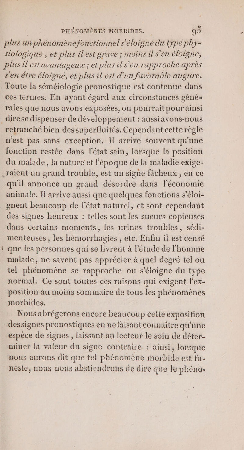 “ , . [71 PIHÉNOMÈNES MOREIDES. O9 siologique , et plus il'est grave ; moins il s’en éloigne, plus il'est avantageux ; et plus il s'en.rapproche après s'en étre éloigné, et plus il est d’un favorable augure. Toute la séméiologie pronostique est contenue dans ces termes. En ayant égard aux circonstances géné- rales que nous avons exposées, on pourrait pour ainsi ns. retranché bien des superfluités. Cependant cette règle fonction restée dans l'état sain, lorsque la position du malade, la nature et l’époque de la maladie exige- qu’il annonce un grand désordre dans l’économie animale. If arrive aussi que quelques fonctions s’éloi- gnent beaucoup de l’état naturel, et sont cependant des signes heureux : telles sont les sueurs copieuses dans certains moments, les urines troubles, sédi- menteuses , les hémorrhagies , etc. Enfin il est censé que les personnes qui se livrent à l'étude de l’homme malade, ne savent pas apprécier à quel degré tel ou tel phénomène se rapproche ou s'éloigne du type normal. Ce sont toutes ces raisons qui exigent l’ex- position au moins sommaire de tous les phénomènes morbides. Nous abrégerons encore beaucou p cette exposition espèce de signes , laissant au lecteur le soin de déter- miner la valeur du signe contraire : ainsi, lorsque nous aurons dit que tel phénomène morbide est fu- neste, nous nous abstiendrons de dire que le phÉnOs