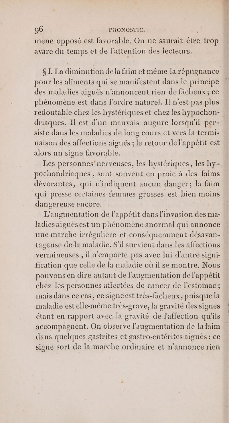 mene opposé est favorable. On ne saurait ètre trop avare du temps et de l'attention des lecteurs. SI. La diminution de a faim et même la répugnance pour les aliments qui se manifestent dans le principe des maladies aiguës n’annoncent rien de fâcheux; ce phénomène est dans l'ordre naturel. Il n'est pas plus redoutable chez les hystériques et chez les hypochon- driaques. Il est d’un mauvais augure lorsqu'il per- siste dans les maladies de long cours et vers la termi- naison des affections aiguës ; le retour de l'appétit est alors un signe favorable. Les personnes nerveuses, les hystériques, les hy- pochondriaques , sont souvent en proie à des faims dévorantes, qui nindiquent aucun danger; la faim qui presse certaines femmes grosses est bien moins. dangereuse encore. L'augmentation de l'appétit dans l'invasion des ma- ladies aiguësest un phénomène anormal qui annonce une marche irrégulière et conséquemment désavan- tageuse de-la maladie. S'il survient dans les affections vermineuses , il n'emporte pas avec lui d'autre signi- fication que celle de la maladie où il se montre. Nous pouvons en dire autant de l'augmentation delappétit chez les personnes affectées de cancer de l'estomac ; mais dans ce cas, ce signcest très-fächeux, puisque la maladie est elle-même tres-erave, la gravité des signes étant en rapport avec Ja gravité de l'affection qu'ils accompagnent. On observe l'augmentation de la faim dans quelques gastrites et gastro-entérites aiguës : ce signe sort de la marche ordinaire et n'annonce rien