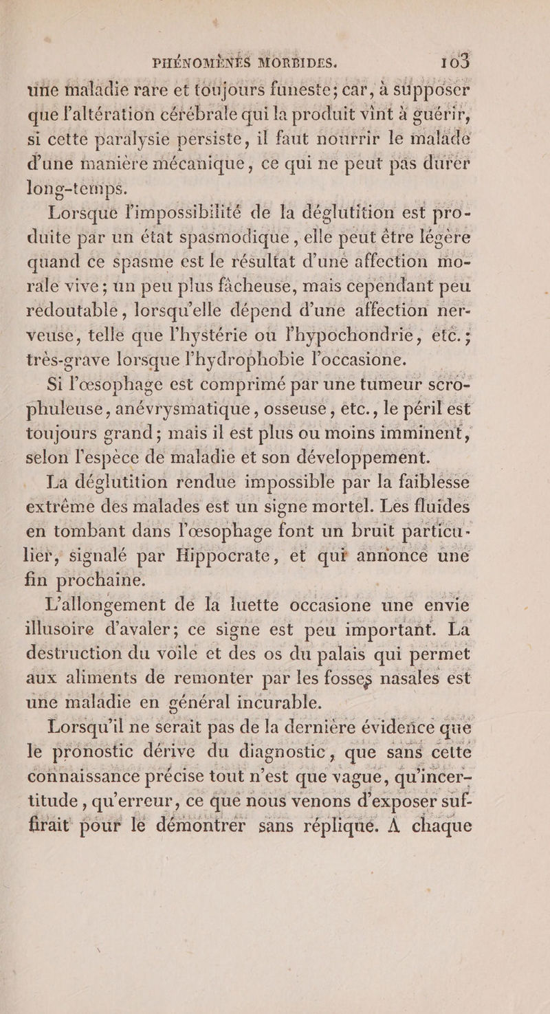 unie maladie rare et toujours funeste; car, à stpposer que laltération cérébrale qui la SHSit vint à guérir, si cette paralysie persiste, il faut nourrir le malade d’une manière mécanique, ce qui ne peut pas durer long-temps. | | | Lorsque limpossibilité de la déglutition est pro- duite par un état spasmodique , elle peut être légere quand ce spasme est le résultat d’uné affection mo- rale vive; un peu plus fâcheuse, mais cependant peu AO tablé , lorsqu'elle dépend d’une affection ner- veuse, telle que l'hystérie où lhypochondrie, etc. : très-grave lorsque lhy drophobie loccasione. Si Tes ta té est comprimé par une tumeur sCro- phuleuse, anévrysmatique , osseuse , etc., le péril est toujours grand ; mais il est plus ou moins imminent, selon l'espèce de maladie et son développement. La déglutition rendue impossible par la faiblesse extréme Fe malades est un signe mortel. Les fluides en tombant dans l'œsophage font un bruit particu - lier, signalé par Hippocrate, et qui annonce une fin Sue L’allongement de la luette occasione une envie illusoire d’avaler; ce signe est peu important. La destruction du voile et des os du palais qui permet aux aliments de remonter par les fosses nasales est une maladie en général incurable. Lorsqu” il ne serait pas de la dernière évidence que le pronostic dérive du diagnostic, que sans celte connaissance précise tout n est que vague, qu’ incer- titude, qu erreur, Ce que nous venons d exposer suf- firait pour le démontrer sans réplique. À chaque