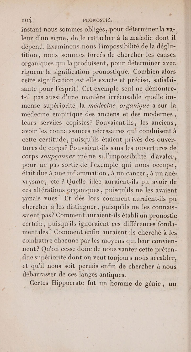 instant nous sommes obligés, pour déterminer la va- leur d’un signe, de le rattacher à la maladie dont il dépend. Examinons-nous limpossibilité de la déglu- tition, nous sommes forcés de chercher les causes organiques qui la produisent, pour déterminer avec rigueur la signification pronostique. Combien alors cette signification est-elle exacte et précise, satisfai- sante pour lesprit! Cet exemple seul ne démontre- t-il pas aussi d’une manière irrécusable quelle im- mense supériorité la médecine organique a sur la médecine empirique des anciens et des modernes cs leurs serviles copistes? Pouvaient-ils, les anciens, avoir les connaissances nécessaires qui conduisent à cette certitude, puisqu'ils étaient privés des ouver- tures de corps? Pouvaient-ils sans les ouvertures de corps soupçonner mème si l'impossibilité d’avaler, pour. ne pas sortir de l’exemple qui nous occupe, était due à une inflammation, à un cancer , à un ané- vrysme, eic.? Quelle idée auraient-ils pu avoir de ces altérations organiques, puisqu'ils ne les avaient jamais vues? Et dès lors comment auraient-ils pu chercher à les distinguer, puisqu'ils ne les connais- saient pas? Comment auraient-ils établi un pronostic certain, puisqu'ils ignoraient ces différences fonda- mentales? Commenténfin auraient-ils cherché à les combattre chacune par les moyens qui leur convien- nent? Qu'on cesse donc de nous vanter cette préten- due supériorité dont on veut toujours noûs accabler, et qu'il nous soit permis enfin de chercher à nous débarrasser de ces langes antiques. Certes Hippocrate fut un homme de génie, un
