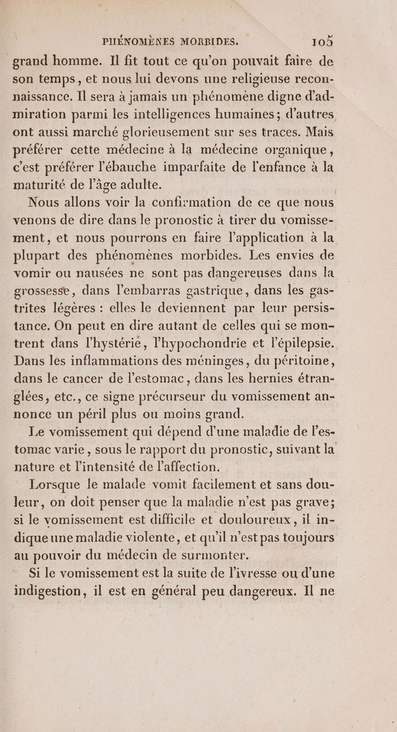 grand homme. Il fit tout ce qu’on pouvait faire de son temps, et nous lui devons une religieuse recon- naissance. Il sera à jamais un phénomène digne d’ad- miration parmi les intelligences humaines; d’autres ont aussi marché glorieusement sur ses traces. Mais préférer cette médecine à la médecine organique, c’est préférer l'ébauche imparfaite de l'enfance à la maturité de l’âge adulte. | Nous allons voir la confirmation de ce que nous venons de dire dans le pronostic à tirer du vomisse- ment, et nous pourrons en faire l'application à la plupart des phénomènes morbides. Les envies de vomir ou nausées ne sont pas dangereuses dans Îa grossesse, dans l'embarras gastrique, dans les gas- trites légères : elles le deviennent par leur persis- tance. On peut en dire autant de celles qui se mon- trent dans l’hystérie, lhypochondrie et l’épilepsie. Dans les inflammations des méninges, du péritoine, dans le cancer de l’estomac, dans les hernies étran- glées, etc., ce signe précurseur du vomissement an- nonce un péril plus ou moins grand. Le vomissement qui dépend d'une maladie de l’es- tomac varie, sous le rapport du pronostic, suivant la nature et l'intensité de laffection. Lorsque le malade vomit facilement et sans dou- leur, on doit penser que la maladie n'est pas grave; si le vomissement est difficile et douloureux, il in- dique une maladie violente, et qu'il n’est pas toujours au pouvoir du médecin de surmonter. Si le vomissement est la suite de l'ivresse ou d’une indigestion, il est en général peu dangereux. Il ne