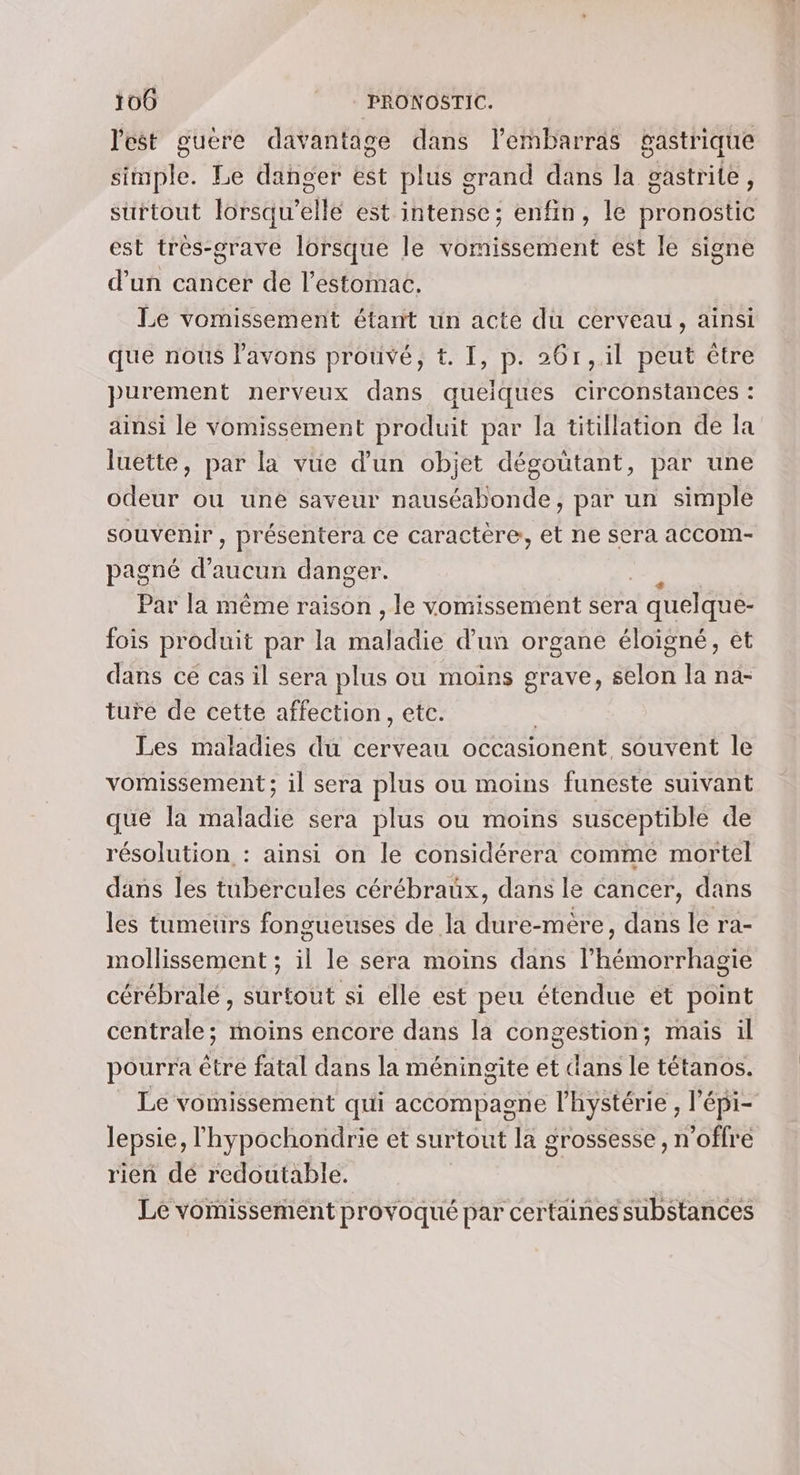 l'est guëre davantage dans l'embarras gastrique simple. Le danger est plus grand dans la gastrite, surtout lorsqu'elle est intense; enfin, le pronostic est très-grave lorsque le vomissement est le signe d’un cancer de l'estomac. Le vomissement étant un acte du cerveau, ainsi que nous l’avons prouvé, t. I, p. 26r,.il peut être purement nerveux dans queiques circonstances : ainsi le vomissement produit par la titillation de la luette, par la vue d’un objet dégoutant, par une odeur ou une saveur nauséabonde, par un simple souvenir , présentera ce caractère, et ne sera accom- pagné d'aucun danger. Par la même raison , le vomissement sera à quelque- fois produit par la ape d'un organe éloigné, et dans ce cas il sera plus ou moins grave, selon la na- ture de cette affection, etc. Les maladies du cerveau occasionent souvent le vomissement ; il sera plus ou moins funeste suivant que la maladie sera plus ou moins susceptible de résolution : ainsi on le considérera comme mortel dans les tubércules cérébraux, dans le cancer, dans les tumeurs fongueuses de la dure-mère, dans le ra- mollissement ; il le sera moins dans l’hémorrhagie cérébrale, surtout si elle est peu étendue ét point centrale; moins encore dans la congestion; mais il pourra être fatal dans la méningite et dans le tétanos. Le vomissement qui accompaone l’hystérie , l'épi- lepsie, lhypochondrie et surtout la grossesse, n offre rien dé redoutable. Le vomissement provoqué par certaines substances
