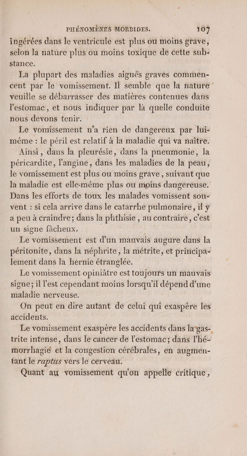 ingérées dans le ventricule est plus où moins grave, selon la natüre plus ou moins toxique de cette sub: stance. La plupart des maladies aiguës graves commen- cent par le vomissement. Il semble que la nature veuille se débarrasser des matières contenues dans l'estomac, et nous indiquer par là quelle conduite nous devons tenir. Le vomissement n’a rien de dangereux par lui- même : le péril est relatif à la maladie qui va naître. Ainsi, dans la pleurésie, dans la pneumonie, la péricardite, l'angine, dans les maladies de la peau, le vomissement est plus ou moins grave , suivant que la maladie est elle-même plus où moins dangereuse. Dans les efforts de toux les malades vomissent sou- vent : si cela arrive dans le catarrhe pulmonaire, il \ a peu à craindre; dans la phthisie , au contraire, c'est un signe ve Le vomissement est d’un mauvais augure dans la péritonite, dans la néphrite, la métrite, et principa- lement dans la hernie étranglée. Le vomissement opiniâtre est toujours un mauvais signe; il l’est cependant moins lorsqu'il dépend d’une maladie nerveuse. | On peut en dire autant de celui qui un. lés accidents. Le vomissement exaspère les accidents dans lagas- trite intense, dans le cancer de l'estomac; dans l’hé- morrhagié ét la congestion cérébrales, én augmén- tant le raptus vers le cerveau. Quant au vomissement qu'on appelle critique,