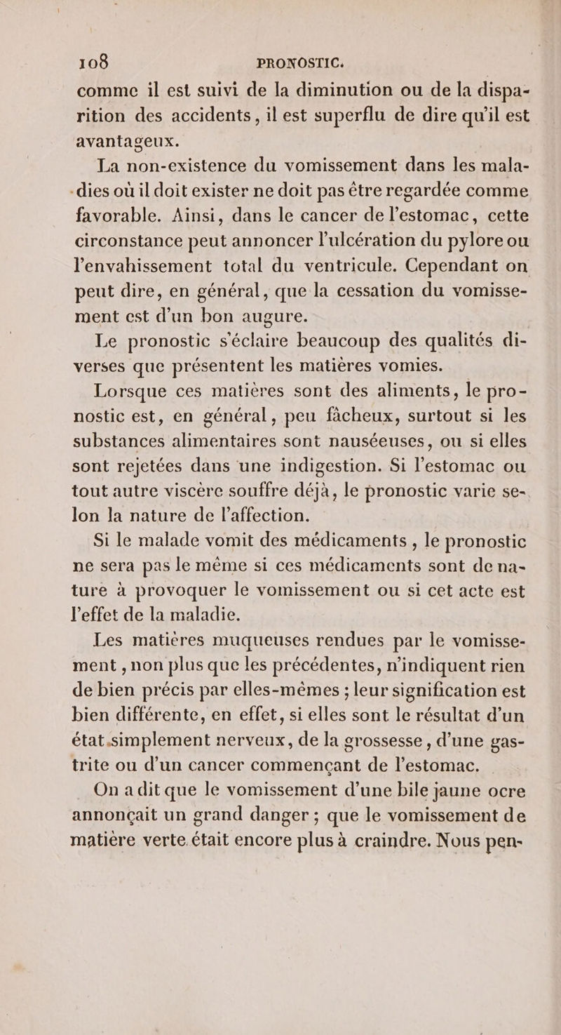 comme il est suivi de la diminution ou de la dispa- rition des accidents, il est superflu de dire qu’il est avantageux. La non-existence du vomissement dans les mala- -dies où il doit exister ne doit pas être regardée comme favorable. Ainsi, dans le cancer de l'estomac, cette circonstance peut annoncer l’ulcération du pylore ou l’'envahissement total du ventricule. Cependant on peut dire, en général, que la cessation du vomisse- ment est d'un bon augure. | Le pronostic s'éclaire beaucoup des qualités di- verses que présentent les matières vomies. Lorsque ces matières sont des aliments, le pro- nostic est, en général, peu fàcheux, surtout si les substances alimentaires sont nauséeuses, ou si elles sont rejetées dans une indigestion. Si l'estomac ou tout autre viscére souffre déjà, le pronostic varie se- lon la nature de l’affection. Si le malade vomit des médicaments , le pronostic ne sera pas le même si ces médicaments sont de na- ture à provoquer le vomissement ou si cet acte est l'effet de la maladie. Les matieres muqueuses rendues par le vomisse- ment , non plus que les précédentes, n’indiquent rien de bien précis par elles-mêmes ; leur signification est bien différente, en effet, si elles sont le résultat d’un état.simplement nerveux, de la grossesse, d’une gas- trite ou d’un cancer commençant de l'estomac. On a dit que le vomissement d’une bile jaune ocre annonçait un grand danger ; que le vomissement de matière verte. était encore plus à craindre. Nous pen-