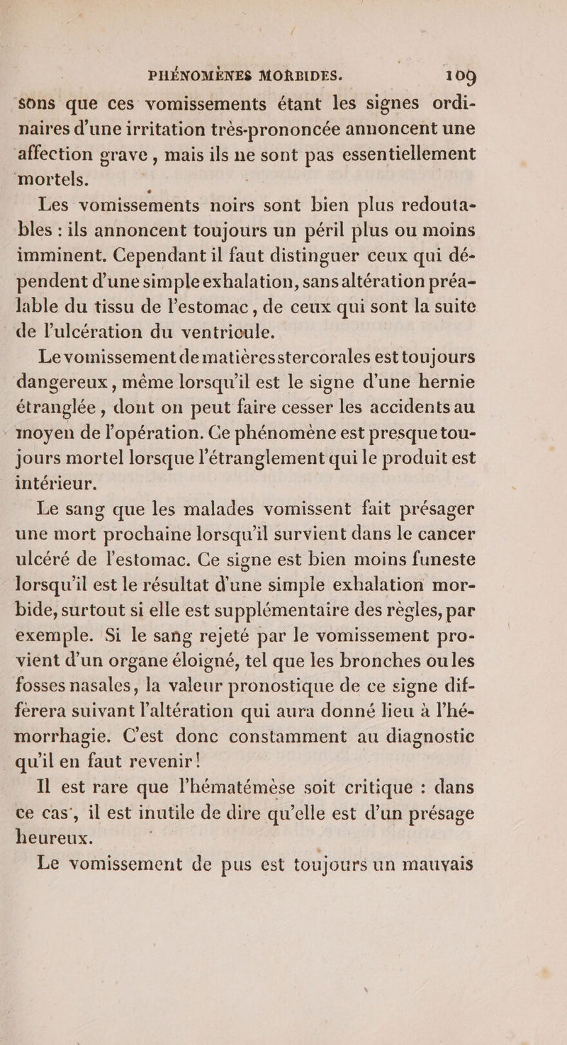‘Sons que ces vomissements étant les signes ordi- naires d'une irritation très-prononcée annoncent une affection grave , mais ils ne sont pas essentiellement mortels. Les vomissements noirs sont bien plus redouta- bles : ils annoncent toujours un péril plus ou moins imminent. Cependant il faut distinguer ceux qui dé- pendent d’une simpleexhalation, sans altération préa- lable du tissu de l’estomac, de ceux qui sont la suite de l’'ulcération du ventricule. Le vomissement dematièresstercorales esttoujours dangereux, même lorsqu'il est le signe d’une hernie étranglée , dont on peut faire cesser les accidents au - moyen de l'opération. Ce phénomène est presque tou- jours mortel lorsque l'étranglement qui le produit est intérieur. | Le sang que les malades vomissent fait présager une mort prochaine lorsqu'il survient dans le cancer ulcéré de l'estomac. Ce signe est bien moins funeste lorsqu'il est le résultat d'une simple exhalation mor- bide, surtout si elle est supplémentaire des régles, par exemple. Si le sang rejeté par le vomissement pro- vient d’un organe éloigné, tel que les bronches oules fosses nasales, la valeur pronostique de ce signe dif- férera suivant l’altération qui aura donné lieu à l’hé- morrhagie. C'est donc constamment au diagnostic _qu'il en faut revenir! Il est rare que l'hématémèse soit critique : dans ce cas’, il est inutile de dire qu’elle est d’un présage heureux. L | 3 Le vomissement de pus est toujours un mauvais