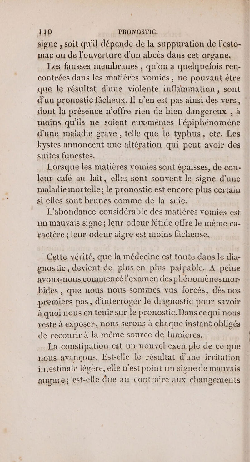 signe , soit qu'il dépende de la suppuration de l’esto- mac ou de l’ouverture d'un abcès dans cet organe. Les fausses membranes , qu’on a quelquefois ren- contrées dans les matières vomies , ne pouvant être que le résultat d’une violente inflämmation , sont d’un pronostic fâcheux. Il n’en est pas ainsi des vers, dont la présence n'offre rien de bien dangereux , à moins qu'ils ne soient eux-mêmes l’épiphénomène d’une maladie grave , telle que le typhus, etc. Les kystes annoncent une altération qui peut avoir des suites funestes. | À Lorsque les matières vomies sont épaisses, de cou- leur café au lait, elles sont souvent le signe d’une maladie mortelle; le pronostic est encore plus certain si elles sont brunes comme de Îa suie. L'abondance considérable des matières vomies est un mauvais signe ; leur odeur fétide offre le même ca- ractère ; leur odeur aigre est moins fâcheuse. Cette vérité, que la médecine est toute dans le dia- gnostic, devient de plusen plus palpable. À peine avons-nous commencé examen desphénomènesmor- bides , que nous nous sommes vus forcés, dès nos premiers pas, d'interroger le diagnostic pour savoir à quoi nous en tenir sur le pronostic. Dans cequi nous reste à exposer, nous serons à chaque instant obligés de recourir à la même source de lumières. La constipation est un nouvel exemple de ce que nous avançons. Est-elle le résultat d’une irritation intestinale légère, elle n’est point un signe de mauvais augure; est-elle due au contraire aux changements