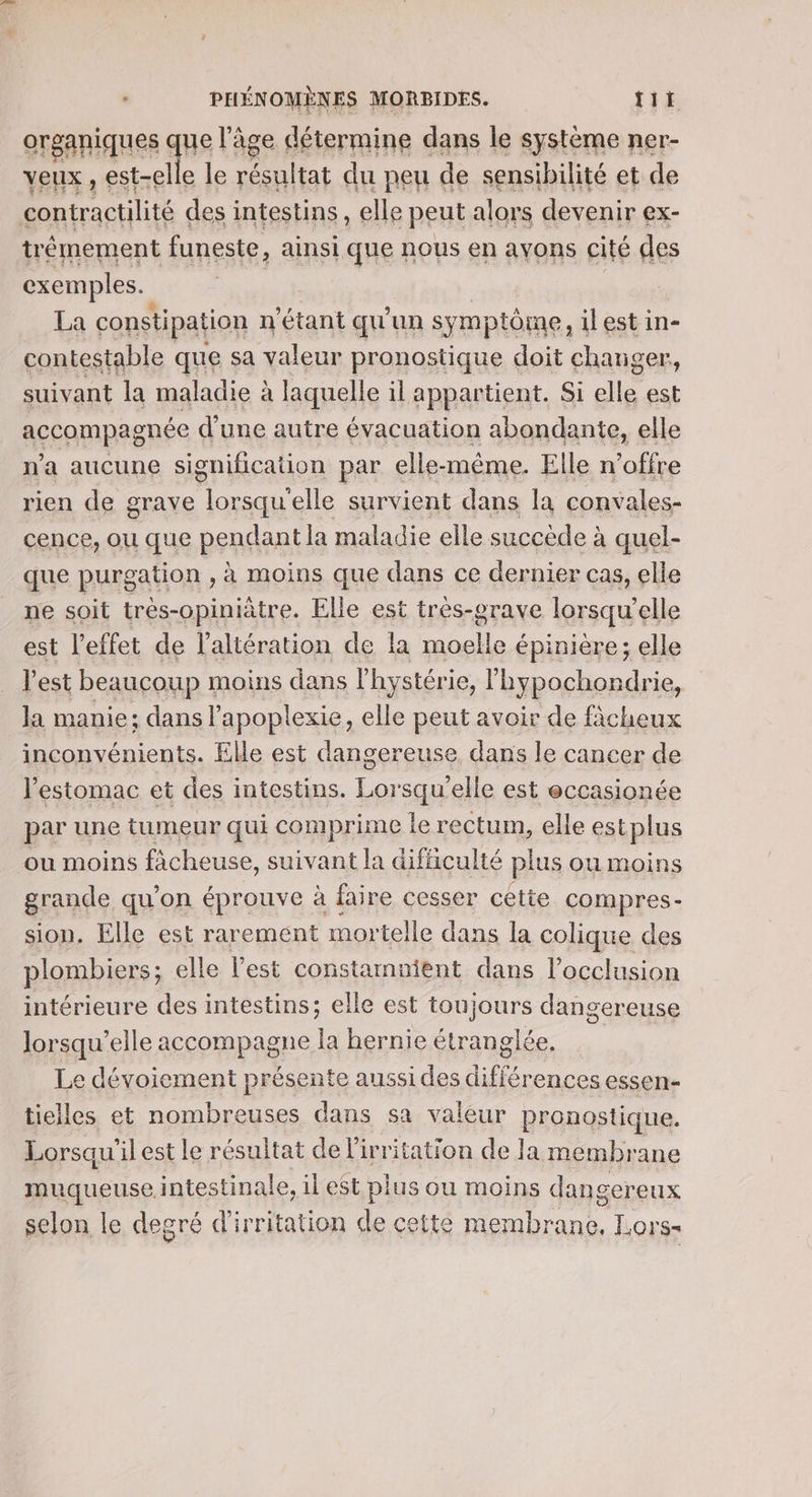 organiques que l'âge détermine dans le système ner- veux , est-elle le résultat du peu de sensibilité et de contractilité des intestins, elle peut alors devenir ex- trémement funeste, ainsi que nous en ayons cité des exemples. | | La constipation n'étant qu un sym aptôme, il est in- contestable que sa valeur pronostique doit changer, suivant la maladie à laquelle il appartient. Si lle est accompagnée d'une autre évacuation abondante, elle n'a aucune signification par elle-même. Elle n'offre rien de grave T elle survient dans la convales- cence, ou que pendant la maladie elle succède à à quel- que purgation , à moins que dans ce dernier cas, elle ne soit trés-opiniàtre. Elle est tres-orave lorsqu'elle est l'effet de l’altération de la moelle épinière; elle l'est beaucoup moins dans l'hystérie, lhypochondrie, la manie: dans l’apoplexie, elle peut avoir de ficheux inconvénients. Elle est dangereuse, dans le cancer de l'estomac et des intestins. Lorsqu'elle est eccasionée par une tumeur qui comprime le rectum, elle estplus ou moins fàcheuse, suivant la difficulté plus ou moins grande qu’on éprouve à faire cesser cetie compres- sion, Elle est rarement mortelle dans la colique des plombiers; elle l’est constammient dans l’occlusion intérieure des intestins; elle est toujours dangereuse Jorsqu’elle accompagne la hernie étranglée, Le dévoiement présente aussi des différences essen- tielles et nombreuses dans sa valéur pronostique. Lorsqu ilest le résultat del irritation de la membr ane muqueuse intestinale, il est plus ou moins dan gereux selon le degré d'irritation de cette membrane, Lors-