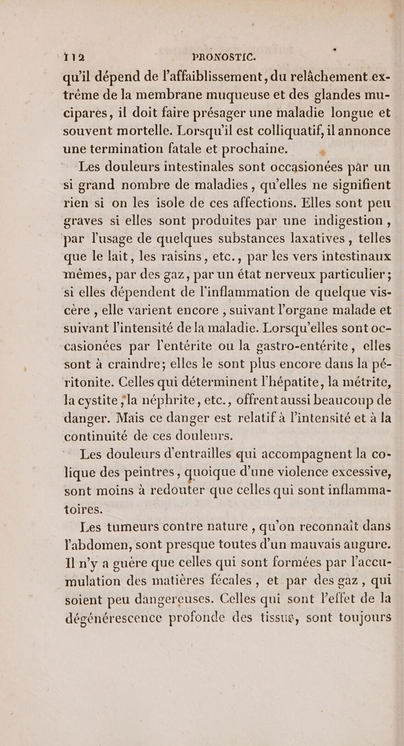 qu'il dépend de l’affaiblissement, du relâchement .ex- trême de la membrane muqueuse et des glandes mu- cipares, il doit faire présager une maladie longue et souvent mortelle. Lorsqu'il est colliquatif, il annonce une termination fatale et prochaine. « Les douleurs intestinales sont occasionées par un si grand nombre de maladies , qu’elles ne signifient rien si on les isole de ces affections. Elles sont peu graves si elles sont produites par une indigestion, par l'usage de quelques substances laxatives , telles que le lait, les raisins, etc., par les vers intestinaux mêmes, par des gaz, par un état nerveux particulier ; si elles dépendent de l'inflammation de quelque vis- cére , elle varient encore , suivant l'organe malade et suivant l'intensité de la maladie. Lorsqu'’elles sont oc- casionées par l'entérite ou la gastro-entérite, elles sont à craindre; elles le sont plus encore dans la pé- ritonite. Celles qui déterminent l'hépatite, la métrite, la cystite ;la néphrite, etc., offrent aussi beaucoup de danger. Mais ce danger est relatif à l’intensité et à la continuité de ces douleurs. Les douleurs d'entrailles qui accompagnent la co- lique des peintres, quoique d’une violence excessive, sont moins à redouter que celles qui sont inflamma- toires. Les tumeurs contre nature , qu'on reconnait dans l'abdomen, sont presque toutes d’un mauvais augure. Il n’y a guère que celles qui sont formées par l'accu- mulation des matières fécales, et par des gaz, qui soient peu dangereuses. Celles qui sont l'effet de la dégénérescence profonde des tissus, sont toujours