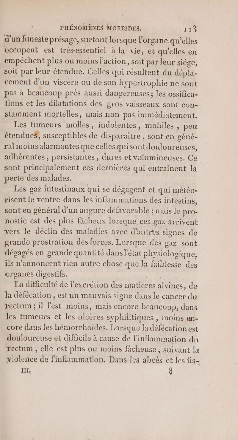 d’un funeste présage, surtout lorsque l'organe qu’elles occupent est très-essentiel à'la vie, et qu’elles en empêchent plus ou moins l'action, soit par leur siéce, soit par leur étendue. Celles qui TR du dépla- cement d’un viscère ou de son hy pertrophie ne sont pas à beaucoup près aussi dangereuses; les ossifica- tions et les dilatations des gros vaisseaux sont con- stamment mortelles, mais non pas immédiatement, Les tumeurs Mol , indolentes, mobiles , peu étenduef, susceptibles de disparaitre , sont en géné- ral moinsalarmantes que celles qui ee adhérentes, persistantes, dures et volumineuses. Ce sont principalement ces dernières qui entrainent Ja perte des malades. Les gaz intestinaux qui se dégagent et qui météos risent le ventre dans les infiammations des intestins, sont en général d’un augure défavorable ; mais le pro- nostic est des plus Pébade push ces gaz arrivent vers le déclin des maladies avec d tree signes de grande prostration des forces. Lorsque des gaz sont dégagés en grande quantité dansl'état physiolosique, ils n'annoncent rien autre chose que la faiblesse des organes dicestifs. La difficu! té de l’excrétion des matières nes. de Ja défécation , est un mauvais signe dans le can cer du rectum ; il l'est moins, mais encore beaucoup, dans les tumeurs et les ulcères syphilitiques , moins en- core dans les hémorrhoïdes. Lorsque la défécation est douloureuse et difficile à cause de l’inflimmation du rectum , elle est plus ou moins ficheuse, suivant la violence de l’inflammation, Dans les abeès et les fis- HIT, 9
