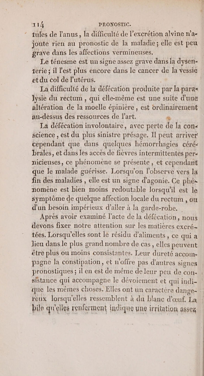 tules de l'anus, la difficulté de l’excrétion alvine n’a- joute rien au pronostic de la maladie; elle est peu grave dans les affections vermineuses. Le ténesme est un signe assez grave dans la dysen- etdu ko de l'utérus. La difficulté de la défécation produite par la parax lysie du rectum , qui elle-même est une suite d'une altération de la moelle épinière, est ordinairement au-dessus des ressources de l'art. 2% La défécation involontaire, avec perte de la con« science , est du plus sinistre A D peut arriver bépéndant que dans quelques hémorrhagies céré brales, et dans les accès de fièvres intermittentés pers nicieuses, ce phénomène se présente ; et cependant que le Halte guérisse, Lorsqu'on l'observe vers la fin des Cris elle est un signe d’agonie. Ce phé» nomène est Den moins redoutable lorsqu'il est le symptôme de quelque affection locale du rectum , ou d'un besoin impérieux d’aller à la garde-robe. Après avoir examiné l'acte de la défécation, nous devons fixer notre attention sur les matières excré- tées. Lorsqu'elles sont le résidu d'aliments, ce qui a lieu dans le plus g crand nombre de cas, elles peuvent être plus ou moins consistantes, Leur dureté accom- pagne la constipation, et offre pas d’autres signes pronostiques ; il en est de même de leur peu de con: sistance qui accompagne le dévoiement et qui indi- que les mêmes choses. Elles ont un caractére dan ge- reux lorsqu' elles ressemblent à du blanc d'œuf, T4 bile qu'elles renferment indique une irritation asseg