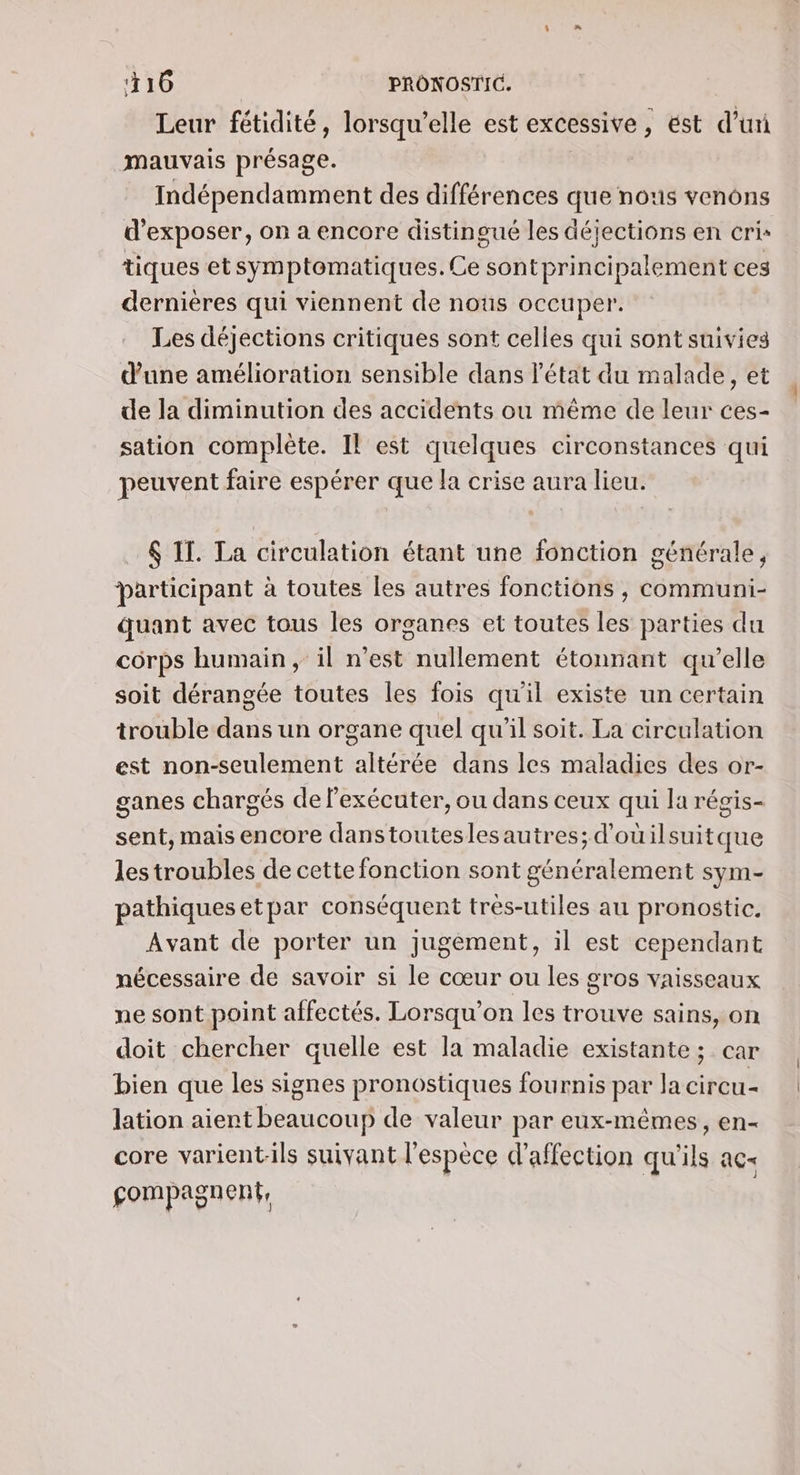 416 | PRONOSTIC. Leur fétidité, lorsqu'elle est excessive, ést d’uri mauvais présage. | Indépendamment des différences que nous venons d'exposer, on a encore distingué les déjections en cris tiques etsymptomatiques.Ce sontprincipalement ces dernières qui viennent de nous occuper. Les déjections critiques sont celles qui sont suivies d'une amélioration sensible dans l'état du malade, et de la diminution des accidents ou même de leur ces- sation complète. Il est quelques circonstances qui peuvent faire espérer que la crise aura lieu. $ If. La circulation étant une fonction générale, participant à toutes les autres fonctions , communi- quant avec tous les organes et toutes les parties du corps humain, il n’est nullement étonnant qu’elle soit dérangée toutes les fois qu'il existe un certain trouble dans un organe quel qu’il soit. La circulation est non-seulement altérée dans les maladies des or- ganes chargés de l’exécuter, ou dans ceux qui la régis- sent, mais encore danstouteslesautres; d'ouilsuitque les troubles de cette fonction sont généralement sym- pathiquesetpar conséquent trés-utiles au pronostic. Avant de porter un jugement, il est cependant nécessaire de savoir si le cœur ou les gros vaisseaux ne sont point affectés. Lorsqu'on les trouve sains, on doit chercher quelle est la maladie existante ; car bien que les signes pronostiques fournis par Ja circu- lation aient beaucoup de valeur par eux-mêmes, en- core varientils suivant l'espèce d'affection qu'ils ac gompagnent,