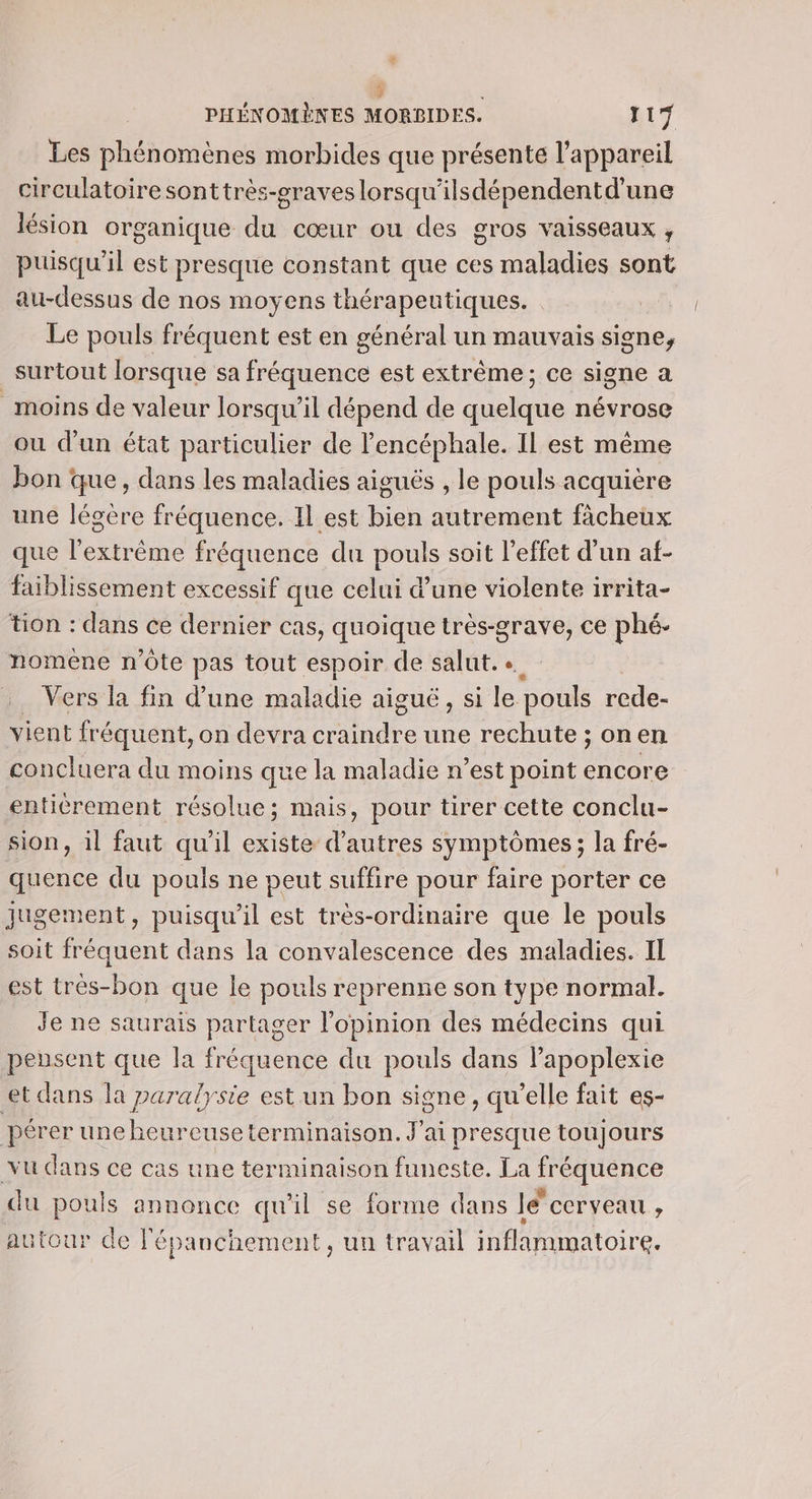e PHÉNOMÈRES MORBIDES: 17 Les phénomènes morbides que présente l'appareil circulatoire sonttrès-eraves lorsqu'ilsdépendentd'une lésion organique du cœur ou des gros Vaisseaux ; puisqu'il est presque constant que ces maladies sont au-dessus de nos moyens thérapeutiques. Le pouls fréquent est en général un mauvais signe, surtout lorsque sa fréquence est extrême; ce signe a moins de valeur lorsqu'il dépend de quelque névrose ou d’un état particulier de l’encéphale. Il est même bon que, dans les maladies aiguës , le pouls acquière une légère fréquence. Il est bien autrement fâcheux que l'extrême fréquence du pouls soit l'effet d'un af- faiblissement excessif que celui d’une violente irrita- tion : dans ce dernier cas, quoique très-grave, ce phé- noméne n'ôte pas tout espoir de salut... …. Vers la fin d’une maladie aiguë, si le pouls rede- vient fréquent, on devra craindre une rechute ; onen concluera du moins que la maladie n’est point encore enticrement résolue; mais, pour tirer cette conclu- sion, il faut qu'il existe d’autres symptômes; la fré- quence du pouls ne peut suffire pour faire porter ce jugement, puisqu'il est très-ordinaire que le pouls soit fréquent dans la convalescence des maladies. Il est tres-bon que le pouls reprenne son type normal. Je ne saurais partager l'opinion des médecins qui pensent que la fréquence du pouls dans lapoplexie et dans la paralysie est un bon sione, qu'elle fait es- pérer une heureuseterminaison. J'ai presque toujours vu dans ce cas une terminaison funeste. La fréquence du pouls annonce qu'il se forme dans le cerveau £ autour de l'épanchement, un travail inflammatoire.