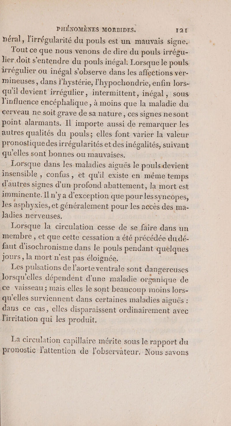 héral, l'irrégularité du pouls est un mauvais signe. Tout ce que nous venons de dire du pouls irrégu- lier doit s'entendre du pouls inégal. Lorsque le pouls irrégulier ou inégal s’observe dans les affections ver- mineuses, dans l’hystérie, l'hypochondrie, enfin lors- qu'il devient irrégulier, intermittent, inégal, sous l'influence encéphalique , à moins que la maladie du cerveau ne soit grave de sa nature, ces signes nesont point alarmants. IL importe aussi de remarquer les autres qualités du pouls; elles font varier la valeur pronostiquedes irrégularités et des inégalités, suivant qu'elles sont bonnes ou mauvaises. | Lorsque dans les maladies aiguës le pouls devient insensible , confus, et qu’il existe en même temps d'autres signes d’un profond abattement, la mort est imminente. Il n'ya d'exception que pour les syncopes, les asphyxies, et généralement pour les accès des ma- Jadies nerveuses. Lorsque la circulation cesse de se faire dans un membre , et que cette cessation a été précédée du dé- faut d’isochronisme dans le pouls pendant quelques jours, la mort n’est pas éloignée. Les pulsations de l'aorte ventrale sont dan gereuses lorsqu'elles dépendent d’une maladie organique de ce vaisseau ; mais elles le sont beaucoup moins lors- qu'elles surviennent dans certaines maladies aiguës : dans ce cas, elles disparaissent ordinairement avec lirritation qui les produit. La circulation capillaire mérite sous le rapport du pronostic l'attention de l'observateur. Nous savons
