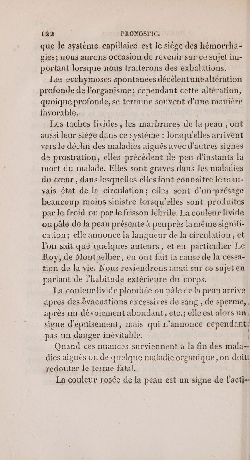 que le systeme capillaire est le siége des hémorrha- gies; nous aurons occasion de revenir sur ce sujet im- portant lorsque nous traiterons des exhalations. Les ecchymoses spontanées décèlentunealtération profonde de l’organisme; cependant cette altération, quoique profonde, se termine souvent d’une manière favorable. Les taches livides, les marbrures de la peau , ont aussi leur siége dans ce système : lorsqu'elles arrivent vers le déclin des maladies aiguës avec d’autres signes de prostration, elles précèdent de peu d’instants la mort du malade. Elles sont graves dans les maladies du cœur , dans lesquelles elles font connaitre le mau- vais état de la circulation; elles sont d’un-présage beaucoup moins sinistre lorsqu'elles sont produites par le froid ou par le frisson fébrile. Ta couleur livide ou pâle de la peau présente à peu près lamême signifi- cation; elle annonce la langueur de la corasen , et l'on sait que quelques auteurs, eten particulier Le Roy, de Montpellier, en ont fait la cause de la cessa- tion de la vie. Nous reviendrons aussi sur ce sujet en parlant de l'habitude extérieure du corps. La couleur livide plombée ou pâle de la peau arrive après des.évacuations excessives de sang , de sperme, après un dévoiement abondant, etc.; elle est alors un: signe d'épuisement, mais qui n’annonce cependant: pas un danger inévitable. | Quand ces nuances surviennent à la fin des mala-- dies aiguës ou de quelque maladie organique , on doitt redouter le terme fatal. La couleur rosée de Ja peau est un signe de l’acti--