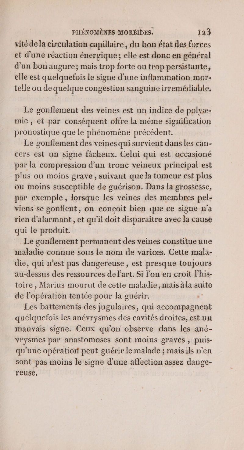 vité dela circulation capillaire, du bon état des forces et d’une réaction énergique; elle est donc en général d’un bon augure; mais trop forte ou trop persistante, elle est quelquefois le signe d’une inflammation mor- telle ou de quelque congestion sanguine irremédiable. Le gonflement des veines est un indice de polyæ- mie , et par conséquent offre la même signification pronostique que le phénomène précédent. Le gonflement des veines qui survient dans les can- cers est un signe facheux. Celui qui est occasioné par la compression d’un tronc veineux principal est plus ou moins grave, suivant que la tumeur est plus ou moins susceptible de guérison. Dans la grossesse, par exemple , lorsque les veines des membres pel- viens se sonflent, on conçoit bien que ce signe n'a rien d’alarmant , et qu'il doit disparaitre avec la cause qui le produit. | Le gonflement permanent des veines constitue une maladie connue sous le nom de varices. Cette mala- die, qui n’est pas dangereuse » est presque toujours au-dessus des ressources de l’art. Si lon en croit lhis- toire , Marius mourut de cette maladie, mais àla suite de l'opération tentée pour la guérir. «* Les battements des jugulaires, qui accompagnent quelquefois les anévrysmes des cavités droites, est un mauvais signe. Ceux qu'on observe dans les ané- vrysmes par anastomoses sont moins graves, puis- qu'une opération peut guérir le malade ; mais ils n’en sont pas moins le signe d'une affection assez dange- reuse,