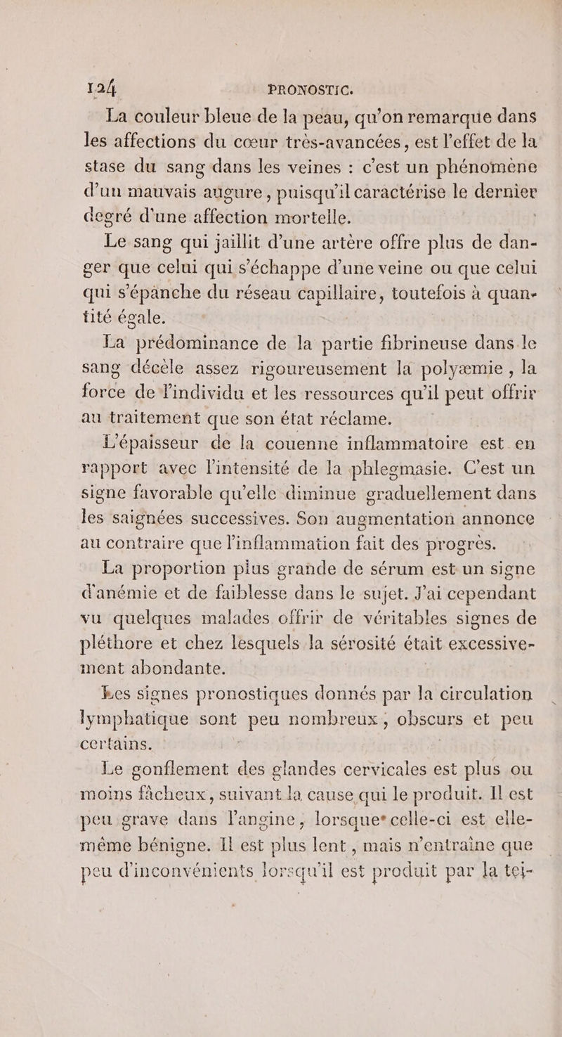La couleur bleue de la peau, qu’on remarque dans les affections du cœur très-avancées, est l’effet de la stase du sang dans les veines : c’est un phénomene d’un mauvais augure, puisqu'il caractérise le dernier degré d'une ts mortelle. | Le sang qui jaillit d’une artère offre plus de dan- ger que celui qui s'échappe d’une veine ou que celui qui s’épanche du réseau capillaire, toutefois à quan- tité égale. La prédominance de la partie fibrineuse dans le sang décèle assez rigoureusement la polyæmie , la force de individu et les ressources qu’il peut offrir au traitement que son état réclame. L'épaisseur de la couenne inflammatoire est en rapport avec l'intensité de la phlesmasie. C’est un signe favorable qu'elle diminue graduellement dans les saignées successives. Son augmentation annonce au contraire que l’inflammation fait des progres. La proportion plus grande de sérum est un signe d'anémie et de faiblesse dans le sujet. J'ai cependant vu quelques malades offrir de véritables signes de pléthore et chez lesquels la sérosité était eXCeSsiVe- ment abondante. Res signes pronostiques donnés par la circulation lymphatique sont it nombreux, obscurs et peu certains. Le gonflement des PRES cervicales est plus ou moins fâcheux, suivant la cause qui le produit. Il est peu grave ee l'angine, lorsque* celle-ci est eille- même bénigne. Il est plus lent , mais n’entraine que peu d'inconvénients lorsqu'il est produit par la tei-