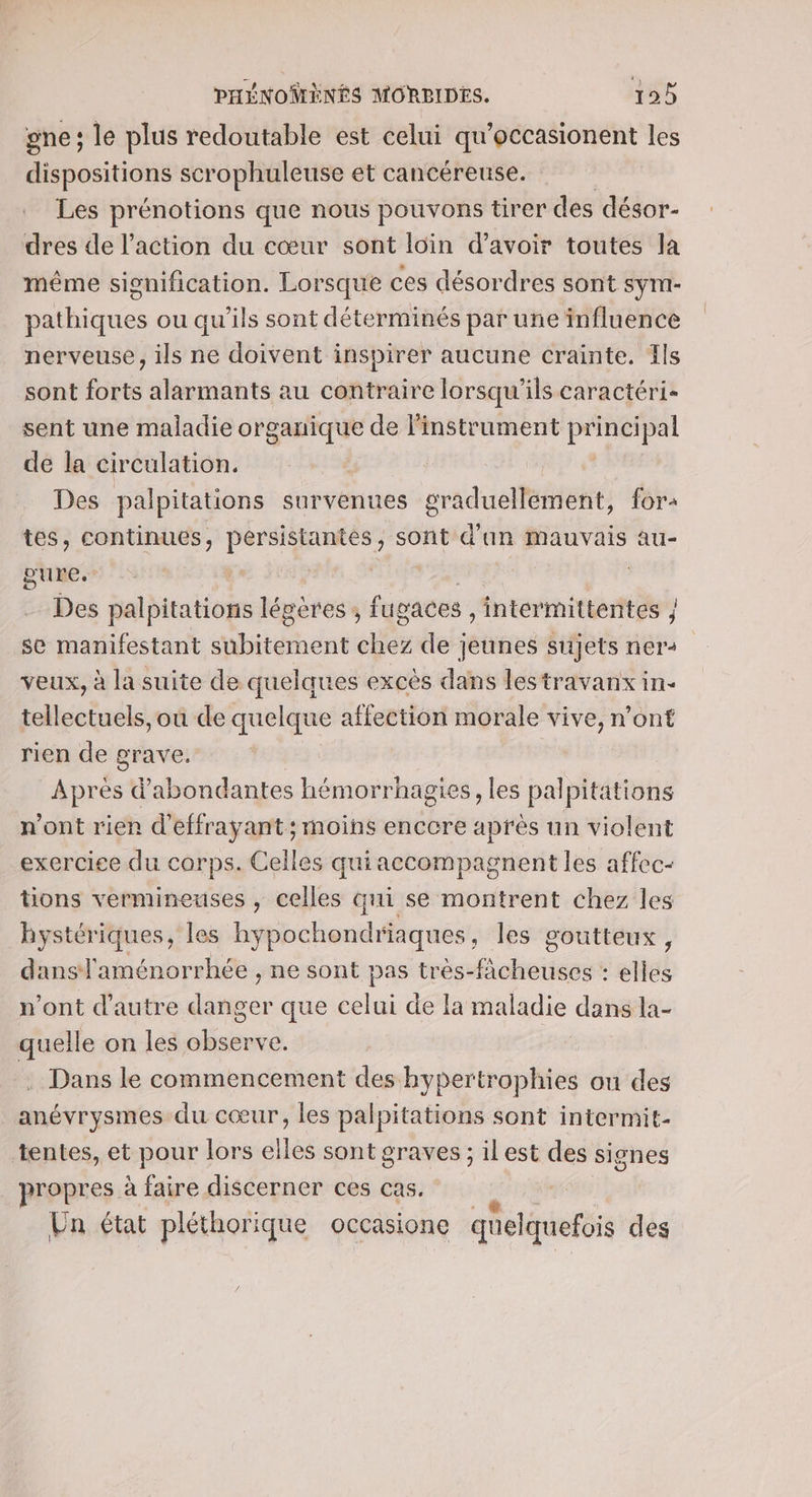 gne; le plus redoutable est celui qu’occasionent les dispositions scrophuleuse et cancéreuse. Les prénotions que nous pouvons tirer des désor- dres de l’action du cœur sont loin d’avoir toutes la même signification. Lorsque ces désordres sont sym- pathiques ou qu'ils sont déterminés par une influence nerveuse, ils ne doivent inspirer aucune crainte. Ils sont forts alarmants au contraire lorsqu'ils caractéri- sent une maladie Ag aurh de l'instrument principal de la circulation. Des palpitations survenues praduéllefient, for tes, continues, PORN EHREREE sont d'an mauvais au- pure. | Des palpitations légères , fugaces ,intermittentes }; se manifestant bitdhent ar de jeunes sujets ner: veux, à la suite de quelques excès dans lestravanx in- tellectuels, où de quelque affection morale vive, n’ont rien de grave. Après d'abondantes hémorrhagies, les palpitations n’ont rien d’effrayant; moins enccre après un violent exercice du corps. Celles qui accompagnent les affec- tions vermineuses , celles Gui se montrent chez les by stériques, les hy pochondriaques , les soutteux, dans! aménorrhée , ne sont pas très-facheuses : elles n’ont d'autre hs que celui de la maladie dans la- quelle on les observe. Dans le commencement des hypertrophies on des anévrysmes du cœur, les palpitations sont intermit- tentes, et pour lors elles sont graves ; il est des signes propres. à faire discerner ces cas, Un état pléthorique occasione quelquefois des
