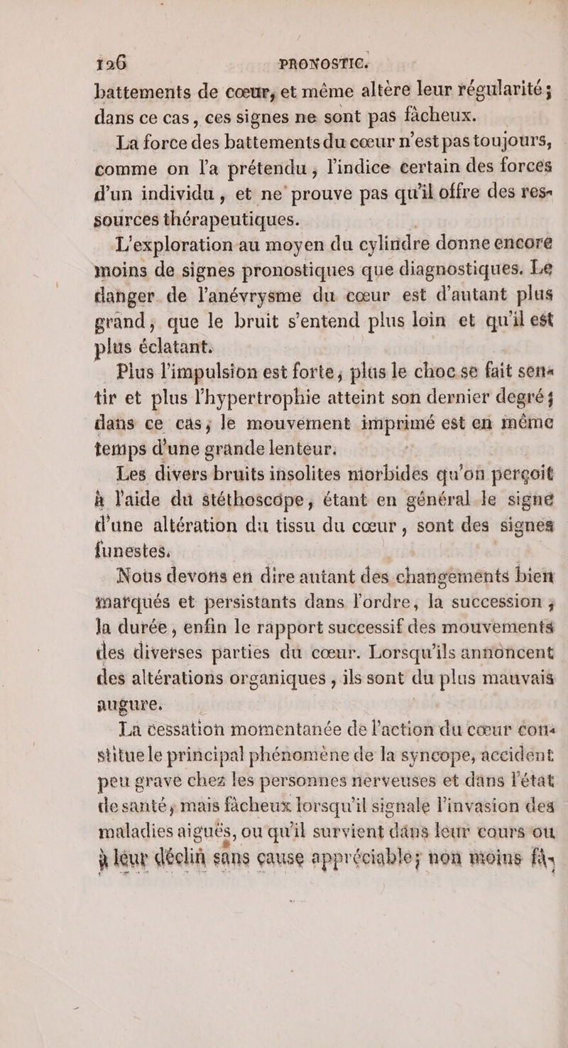 battements de cœur, et même altère leur régularité; dans ce cas, ces signes ne sont pas fâcheux. La force dos battements du cœur n’est pas toujours, comme on l'a prétendu ; l'indice certain des forces d'un individu, et ne’ prouve pas qu'il offre des res sources and tue L'exploration au moyen du cylindre donne encore moins de signes pronostiques que diagnostiques, Le danger. de l’anévrysme du cœur est d'autant plus grand, que le bruit s'entend plus loin et qu'il est plus éclatant. Plus l'impulsion est forte, plus le choc.se fait sera tir et plus l'hypertrophie atteint son dernier degré; dans ce cas; le mouvement imprimé est en même temps d’une grande lenteur. Les divers bruits insolites morbides qu'on perçoit à l'aide du stéthoscôpe, étant en général le signé d'une altération du tissu du cœur , sont des signes funestes, Noûs devons en dire autant des changements bien #afqués et persistants dans l'ordre, la succession ; la durée, enfin le rapport successif des mouvements des diverses parties du cœur. Lorsqu'ils annoncent des altérations organiques , ils sont du plus mauvais augure, | La cessation momentanée de l’action du cœur con« stitue le principal phénomène de la syncope, accident peu grave chez les personnes nerveuses et dans Pétat le santé, mais fàcheux lorsqu'il sisnale linvasion des maladies aiguës, ou qu il survient däns leur cours où à leur déclin sans çause appréciable; non moins fi: