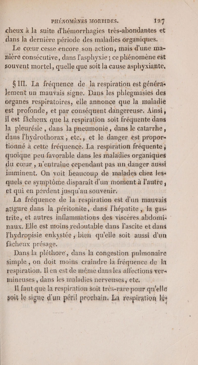 cheux à la suite d’hémorrhagies très-abondantes et dans la dernière période des maladies organiques. Le cœur cesse encore son action, mais d’une ma- nière consécutive, dans l'asphyxie ; ce phénomène est souvent mortel, quelle que soit la cause asphyxiante, S TIT. La fréquence de la respiration est généras lement un mauvais signe. Dans les phlegmasies des organes respiratoires, elle annonce que la maladie est profonde, et par conséquent dangereuse. Ainsi, ilest fâcheux que la respiration soit fréquente dans la pleurésie , dans la pneumonie, dans le catarrhe, dans l'hydrothorax , etc., et le danger est propor- tionné à cette fréquence. La respiration fréquente j quoique peu favorable dans les maladies organiques du cœur , n’entraîne cependant pas un danger aussi _ imminent, On voit beaucoup de malades cie less quels ce symptôme disparait d’un moment à l’autre, et qui en perdent jusqu'au souvenir. La fréquence de la respiration est d'un mauvais attäure dans la péritonite, dans lhépatite | la gas- trite, et autres inflammations des viscères abdomi: : naux. Elle est moins redoutable dans l'ascite et dan l'hydropisie enkystée ; bien qu’elle soit aussi d’un facheux présage. Dans la pléthore, dans la congestion pulmonaire simple , on doit moins craindre la fréquence de la respiration. Il en est de même danses affections ver« Mineuses , dans les maladies nerveuses, etc. Îl faut que la Er soit trés-rare pour qu'elle soit Le signe d'un péril prochain, La respiration kr