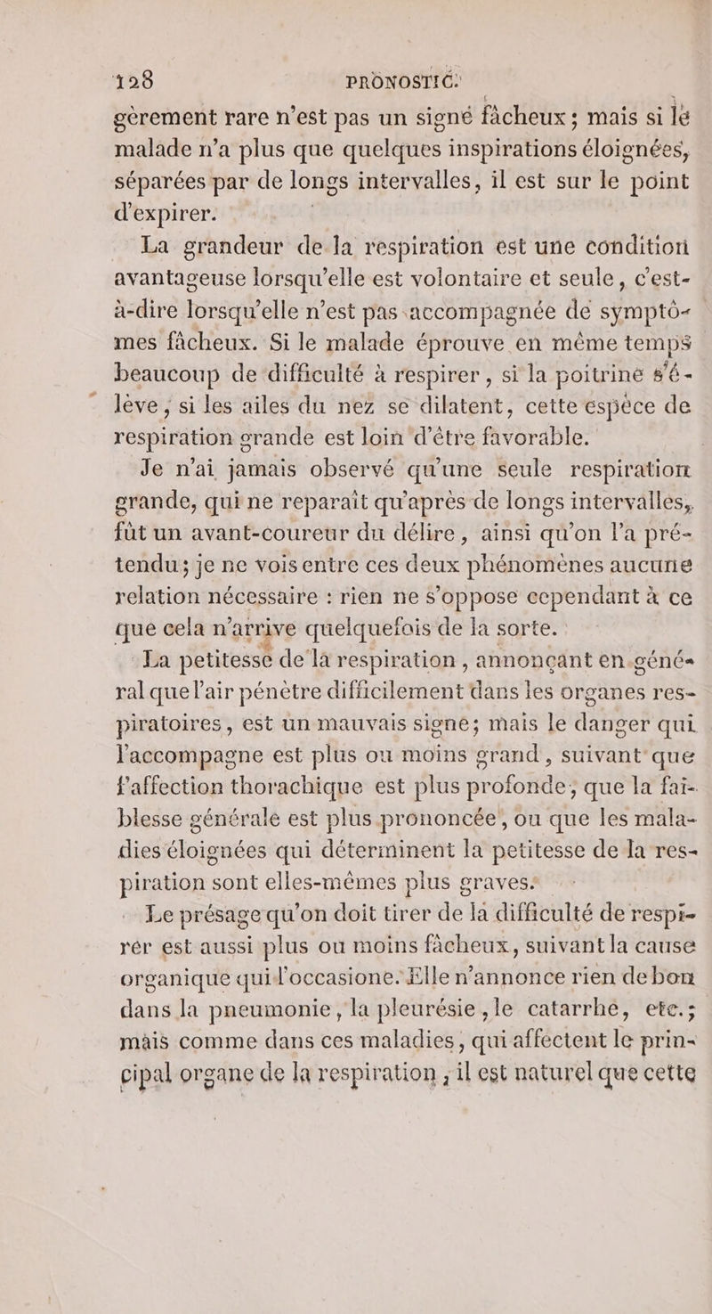 gèrement rare n’est pas un signé fàcheux ; mais si le malade n’a plus que quelques inspirations éloignées, séparées par de longs intervalles, il est sur le point d'expirer. La grandeur de la respiration est une conditiori avantageuse lorsqu'elle est volontaire et seule, c'est- à-dire lorsqu'elle n’est pas. accompagnée de symptô- mes fâcheux. Si le malade éprouve en même en beaucoup de difficulté à respirer , si la poitrine s’é - lève ; si les ailes du nez se dilatent, cette espèce de respiration orande est loin d’être favorable. Je n'ai jamais observé qu'une seule respiration grande, qui ne reparait qu'après de longs intervalles, füt un avant-coureur du délire, ainsi qu’on la pré- tendu; je ne voisentre ces deux phénomènes aucune relation nécessaire : rien ne s'oppose ecpendant à ce que cela n'arrive quelquefois de la sorte. La petitesse de’la respiration , annonçant en.géné ral que l'air pénètre difficilement dans les organes res- piratoires, est un mauvais signe; mais le danger qui l'accompagne est plus ou moins grand , suivant que l'affection thorachique est plus profonde; que la fai- blesse générale est plus prononcée, ou que les mala- dies éloignées qui déterminent la petitesse de la res- piration sont elles-mêmes plus graves: Le présage qu'on doit tirer de la difficulté de respi- rér est aussi plus où moins fâcheux, suivant la cause organique quid'occasione. Elle n’annonce rien debon dans la pneumonie , la pleurésie ,le catarrhe, ete.; mais comme dans ces maladies, qui affectent le prin- cipal organe de la respiration ; il est naturel que cette