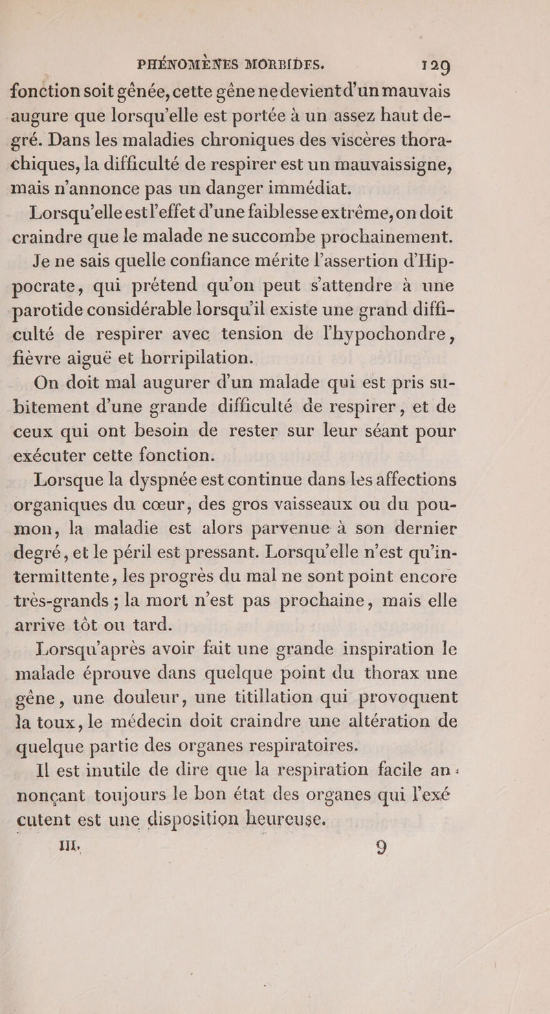 fonction soit génée, cette gêne nedevientd’un mauvais augure que lorsqu'elle est portée à un assez haut de- gré. Dans les maladies chroniques des viscères thora- chiques, la difficulté de respirer est un mauvaissigne, mais n’annonce pas un danger immédiat. Lorsqu'elle estleffet d'une faiblesse extrême, on doit craindre que le malade ne succombe prochainement. Je ne sais quelle confiance mérite l’assertion d’'Hip- pocrate, qui prétend qu'on peut s'attendre à une parotide considérable lorsqu'il existe une grand diffi- culté de respirer avec tension de l’hypochondre, fièvre aiguë et horripilation. On doit mal augurer d’un malade qui est pris su- bitement d’une grande difficulté de respirer, et de ceux qui ont besoin de rester sur leur séant pour exécuter cette fonction. Lorsque la dyspnée est continue dans les affections organiques du cœur, des gros vaisseaux ou du pou- mon, la maladie est alors parvenue à son dernier degré, et le péril est pressant. Lorsqu'elle n’est qu’in- termittente, les progrès du mal ne sont point encore très-srands ; la mort n'est pas prochaine, mais elle arrive tôt où tard. Lorsqu'après avoir fait une grande inspiration le malade éprouve dans quelque point du thorax une gène, une douleur, une titillation qui provoquent la toux, le médecin doit craindre une altération de quelque partie des organes respiratoires. Il est inutile de dire que la respiration facile an: nonçant toujours le bon état des organes qui l’'exé cutent est une disposition heureuse. Ar 9