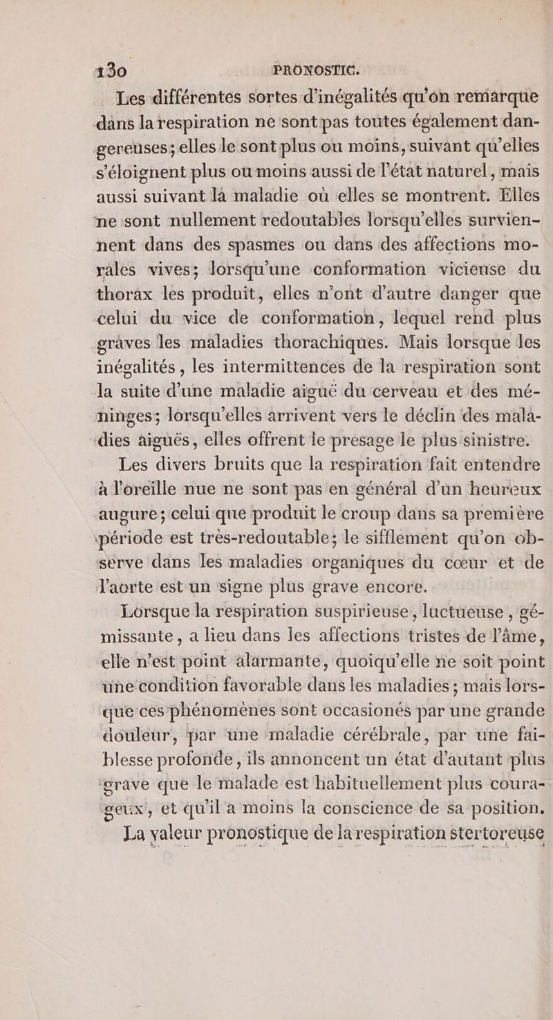 Les différentes sortes d’inégalités qu’on remarque dans la respiration ne sontpas toutes également dan- gereuses; elles le sont plus ou moins, suivant qu’elles s'éloignent plus où moins aussi de l’état naturel, mais aussi suivant la maladie où elles se montrent. Elles me sont nullement redoutabies lorsqu'elles survien- nent dans des spasmes ou dans des affections mo- rales vives; lorsqu'une conformation vicieuse du thorax les produit, elles n’ont d'autre danger que celui du vice de conformation, lequel rend plus graves les maladies thorachiques. Mais lorsque les inégalités , les intermittences de la respiration sont la suite d'une maladie aiguë du cerveau et des mé- hinges; lorsqu'elles arrivent vers le déclin des mala- dies aiguës, elles offrent le présage le plus sinistre. Les divers bruits que la respiration fait entendre à l'oreille nue ne sont pas en général d’un heureux augure; celui que produit le croup dans sa première ‘période est tres-redoutable; le sifflement qu'on ob- serve dans les maladies organiques du cœur et de Jacrte est un signe plus grave encore. | Lorsque la respiration suspirieuse, luctueuse , gé- missante , a lieu dans Îes affections tristes de l'âme, elle n’est point alärmante, quoiqu’elle ne soit point une condition favorable dans les maladies ; mais lors- que ces phénomènes sont occasionés par une grande douleur, par une maladie cérébrale, par une fai- blesse profonde, ils annoncent un état d'autant ‘plus grave que le malade est habituellement plus coura- geux, ét qu'il a moins la conscience de sa position. La valeur pronostique de la respiration stertoreuse