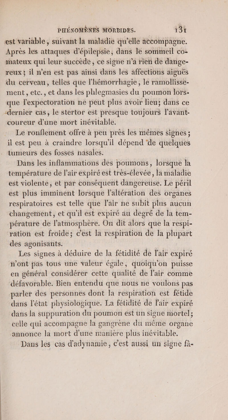 est variable , suivant la maladie qu’elle accompagne. Après les attaques d’épilepsie, dans le sommeil co- mateux qui leur succède, ce signe n’a rien de dange- reux; il n’en est pas ainsi dans les affections aiguës du cerveau, telles que l'hémorrhagie, le ramollisse- ment , etc., et dans les phlegmasies du poumon lors- que lexpectoration ne peut plus avoir lieu; dans ce “dernier cas, le stertor est presque toujours l'avant- coureur d’une mort inévitable. Le ronflement offre à peu près les mêmes signes ; il est peu à craindre lorsqu'il dépend ‘de quelques tumeurs des fosses nasales. Dans les inflammations des poumons, lorsque la température de l'air expiré est très-élevée, la maladie est violente, et par conséquent détigerelisé Le péril est plus imminent lorsque l'ältérätion des organes respiratoires est telle que Fair ne subit plus aucun changement, et qu'il est expiré au degré de la tem- pérature de l'atmosphère. On dit alors que la respi- ration est froide; c’est la respiration de la plupart des agonisants. he signes à déduire de la fétidité de l'air expiré n’ont pas tous une valeur égale, quoiqu’on puisse en général considérer cette qualité de l’air comme défavorable. Bien entendu que nous ne voulons pas parler des personnes dont la respiration est fétide dans l’état physiologique. La fétidité de l'air expiré dans la suppuration du poumon est ün Signe mortel; celle qui accompagne la gangrène dti même organe annonce la mort d’une manière plus inévitable. Dans les cas d'adynamie, c’est aussi un signe fi-