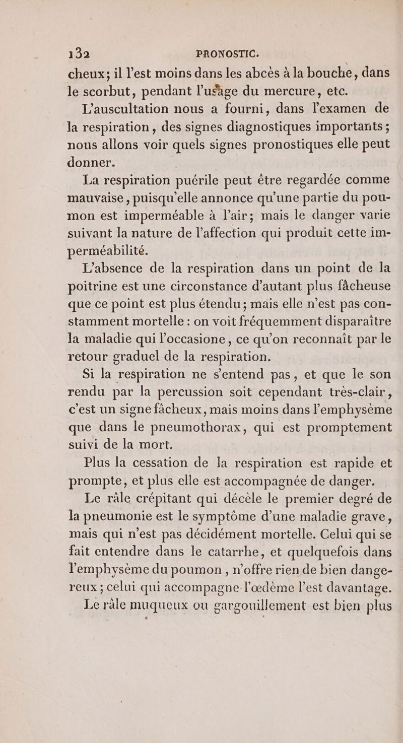 cheux; il l’est moins dans les abces à la bouche, dans le scorbut, pendant l'usage du mercure, etc. L'auscultation nous a fourni, dans l'examen de la respiration , des signes diagnostiques importants ; nous allons voir quels signes pronostiques elle peut donner. | La respiration puérile peut être regardée comme mauvaise, puisqu'elle annonce qu’une partie du pou- mon est imperméable à l'air; mais le danger varie suivant la nature de l'affection qui produit cette im- perméabilité. L'absence de la respiration dans un point de Ja poitrine est une circonstance d'autant plus fâcheuse que ce point est plus étendu; mais elle n’est pas con- stamment mortelle : on voit fréquemment disparaitre la maladie qui l’occasione , ce qu’on reconnait par le retour graduel de la respiration. Si la respiration ne s'entend pas, et que le son rendu par la percussion soit cependant tres-clair, c’est un signe fàächeux, mais moins dans lemphysème que dans le pneumothorax, qui est promptement suivi de la mort. Plus la cessation de la respiration est rapide et prompte, et plus elle est accompagnée de danger. Le râle crépitant qui décèle le premier degré de la pneumonie est le symptôme d’une maladie grave, mais qui n’est pas décidément mortelle. Celui qui se fait entendre dans le catarrhe, et quelquefois dans l'emphysème du poumon, n'offre rien de bien dange- reux ; celui qui accompagne l’œdème l’est davantage. Le râle muqueux où gargouillement est bien plus