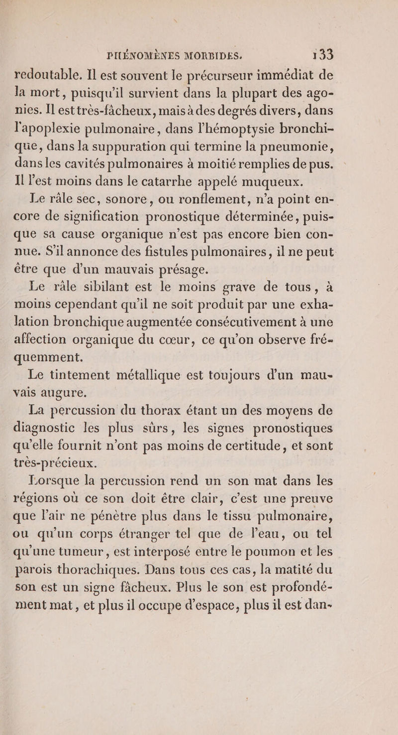 redoutable. Il est souvent le précurseur immédiat de la mort, puisqu'il survient dans la plupart des ago- nies. Îl esttrès-fächeux, mais à des degrés divers, dans l'apoplexie pulmonaire, dans l'hémoptysie bronchi- que, dans la suppuration qui termine la pneumonie, dans les cavités pulmonaires à moitié remplies de pus. Il l'est moins dans le catarrhe appelé muqueux. Le râle sec, sonore, ou ronflement, n’a point en- core de signification pronostique déterminée, puis- que sa cause organique n’est pas encore bien con- pue. S'il annonce des fistules pulmonaires, il ne peut être que d’un mauvais présage. Le râle sibilant est le moins grave de tous, à moins cependant qu'il ne soit produit par une exha- lation bronchique augmentée consécutivement à une affection organique du cœur, ce qu’on observe fré- quemment. Le tintement métallique est toujours d’un mau- vais augure. La percussion du thorax étant un des moyens de diagnostic les plus sûrs, les signes pronostiques qu'elle fournit n’ont pas moins de certitude, et sont très-précieux. Lorsque la percussion rend un son mat dans les régions où ce son doit être clair, c’est une preuve que l'air ne pénètre plus dans le tissu pulmonaire, ou qu'un corps étranger tel que de Peau, ou tel qu'une tumeur, est interposé entre le poumon et les parois thorachiques. Dans tous ces cas, la matité du son est un signe fâcheux. Plus le son est profondé- ment mat, et plus il occupe d'espace, plus il est dan-